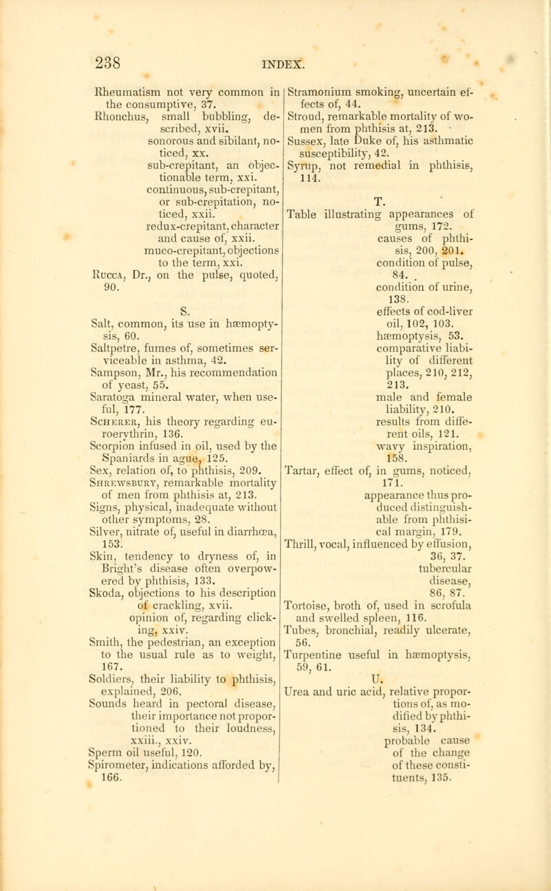 Rheumatism not very common in the consumptive, 37. Rhonchus, small bubbling, de- scribed, xvii. sonorous and sibilant, no- ticed, xx. sub-crepitant, an objec- tionable term, xxi. continuous, sub-crepitant, or sub-crepitation, no- ticed, xxii. redux-crepitant, character and cause of, xxii. muco-crepitant, objections to the term, xxi. Rucca, Dr., on the pulse, quoted. 90. Salt, common, its use in haemopty- sis, 60. Saltpetre, fumes of, sometimes ser- viceable in asthma, 42. Sampson, Mr., his recommendation of yeast, 55. Saratoga mineral water, when use- ful, 177. Scherer, his theory regarding eu- roerythrin, 136. Scorpion infused in oil, used by the Spaniards in ague, 125. Sex, relation of, to phthisis, 209. Shrewsbury, remarkable mortality of men from phthisis at, 213. Signs, physical, inadequate without other symptoms, 28. Silver, nitrate of, useful in diarrhcBa, 153. Skin, tendency to dryness of, in Bright's disease often overpow- ered by phthisis, 133. Skoda, objections to his description of crackling, xvii. opinion of, regarding click- ing, xxiv. Smith, the pedestrian, an exception to the usual rule as to weight, 167. Soldiers, their liability to phthisis, explained, 206. Sounds heard in pectoral disease, their importance not propor- tioned to their loudness, xxiii., xxiv. Sperm oil useful, 120. Spirometer, indications afforded by, 166. Stramonium smoking, uncertain ef- fects of, 44. Stroud, remarkable mortality of wo- men from phthisis at, 213. - Sussex, late Duke of, his asthmatic susceptibility, 42. Syrup, not remedial in phthisis, 114. Table illustrating appearances of gums, 172. causes of phthi- sis, 200, 201. condition of pulse, 84. . condition of urine, 138. effects of cod-liver oil, 102, 103. hsemoptysis, 53. comparative liabi- lity of different places, 210,212, 213. male and female liability, 210. results from diffe- rent oils, 121. wavy inspiration, 158. Tartar, effect of, in gums, noticed, 171. appearance thus pro- duced distinguish- able from phthisi- cal margin, 179. Thrill, vocal, influenced by effusion, 36, 37. tubercular disease, 86, 87. Tortoise, broth of, used in scrofula and swelled spleen, 116. Tubes, bronchial, readily ulcerate, 56. Turpentine useful in haemoptysis, 59, 61. U. Urea and uric acid, relative propor- tions of, as mo- dified by phthi- sis, 134. probable cause of the change of these consti- tuents, 135.