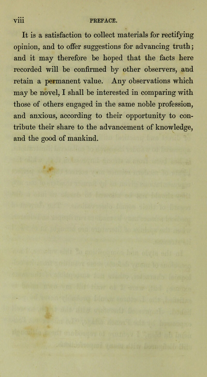 It is a satisfaction to collect materials for rectifying opinion, and to offer suggestions for advancing truth; and it may therefore be hoped that the facts here recorded will be confirmed by other observers, aud retain a permanent value. Any observations which may be novel, I shall be interested in comparing with those of others engaged in the same noble profession, and anxious, according to their opportunity to con- tribute their share to the advancement of knowledge, and the good of mankind.