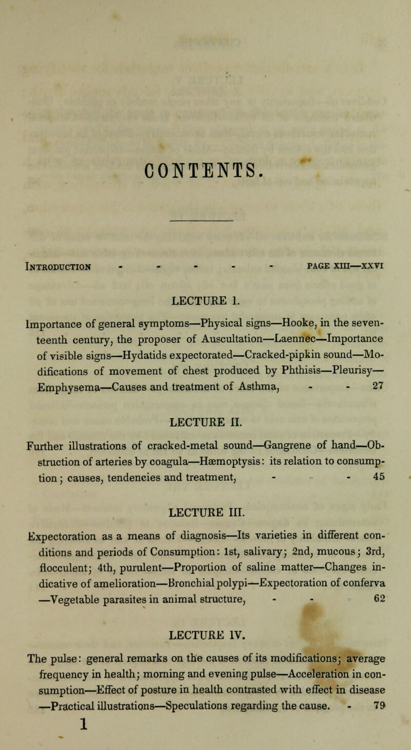 CONTENTS. Introduction ..... page ira—xxti LECTURE 1. Importance of general symptoms—Physical signs—Hooke, in the seven- teenth century, the proposer of Auscultation—Laennec—Importance of visible signs—Hydatids expectorated—Cracked-pipkin sound—Mo- difications of movement of chest produced by Phthisis—Pleurisy— Emphysema—Causes and treatment of Asthma, - - 27 LECTURE II. Further illustrations of cracked-metal sound—Gangrene of hand—Ob- struction of arteries by coagula—Haemoptysis: its relation to consump- tion ; causes, tendencies and treatment, - 45 LECTURE III. Expectoration as a means of diagnosis—Its varieties in different con- ditions and periods of Consumption: 1st, salivary; 2nd, mucous; 3rd, flocculent; 4th, purulent—Proportion of saline matter—Changes in- dicative of amelioration—Bronchial polypi—Expectoration of conferva —Vegetable parasites in animal structure, - - 62 LECTURE IV. The pulse: general remarks on the causes of its modifications; average frequency in health; morning and evening pulse—Acceleration in con- sumption—Effect of posture in health contrasted with effect in disease —Practical illustrations—Speculations regarding the cause. - 79 1