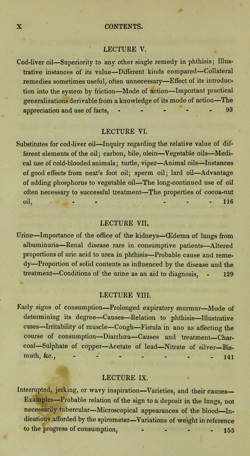 LECTURE V. Cod-liver oil—Superiority to any other single remedy in phthisis; Illus- trative instances of its value—Different kinds compared—Collateral remedies sometimes useful, often unnecessary—Effect of its introduc- tion into the system by friction—Mode of action—Important practical generalizations derivable from a knowledge of its mode of action—The appreciation and use of facts, ... - . 93 LECTURE VI. Substitutes for cod-liver oil—Inquiry regarding the relative value of dif- ferent elements of the oil; carbon, bile, olein—Vegetable oils—Medi- cal use of cold-blooded animals; turtle, viper—Animal oils—Instances of good effects from neat's foot oil; sperm oil; lard oil—Advantage of adding phosphorus to vegetable oil—The long-continued use of oil often necessary to successful treatment—The properties of cocoa-nut oil, - - ... 116 LECTURE VII. Urine—Importance of the office of the kidneys—CEdema of lungs from albuminuria—Renal disease rare in consumptive patients—Altered proportions of uric acid to urea in phthisis—Probable cause and reme- dy—Proportion of solid contents as influenced by the disease and the treatment—Conditions of the urine as an aid to diagnosis, - 129 LECTURE VIII. Early signs of consumption—Prolonged expiratory murmur—Mode of determining its degree—Causes—Relation to phthisis—Illustrative cases—Irritability of muscle—Cough—Fistula in ano as affecting the course of consumption—Diarrhcea—Causes and treatment Char- coal—Sulphate of copper—Acetate of lead—Nitrate of silver—Bis- muth, &c, - - - - . . - 141 LECTURE IX. Interrupted, jerking, or wavy inspiration—Varieties, and their causes— Examples—Probable relation of the sign to a deposit in the lungs, not necessarily tubercular—Microscopical appearances of the blood—In- dications afforded by the spirometer—Variations of weight in reference to the progress of consumption, - - - - 155