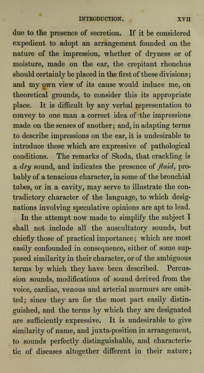 due to the presence of secretion. If it be considered expedient to adopt an arrangement founded on the nature of the impression, whether of dryness or of moisture, made on the ear, the crepitant rhonchus should certainly be placed in the first of these divisions; and my own view of its cause would induce me, on theoretical grounds, to consider this its appropriate place. It is difficult by any verbal representation to convey to one man a correct idea of the impressions made on the senses of another; and, in adapting terms to describe impressions on the ear, it is undesirable to introduce those which are expressive of pathological conditions. The remarks of Skoda, that crackling is a dry sound, and indicates the presence of fluid, pro- bably of a tenacious character, in some of the bronchial tubes, or in a cavity, may serve to illustrate the con- tradictory character of the language, to which desig- nations involving speculative opinions are apt to lead. In the attempt now made to simplify the subject I shall not include all the auscultatory sounds, but chiefly those of practical importance; which are most easily confounded in consequence, either of some sup- posed similarity in their character, or of the ambiguous terms by which they have been described. Percus- sion sounds, modifications of sound derived from the voice, cardiac, venous and arterial murmurs are omit- ted; since they are for the most part easily distin- guished, and the terms by which they are designated are sufficiently expressive. It is undesirable to give similarity of name, and juxta-position in arrangement, to sounds perfectly distinguishable, and characteris- tic of diseases altogether different in their nature;