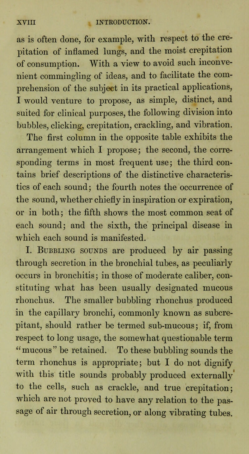 as is often done, for example, with respect to the cre- pitation of inflamed lungs, and the moist crepitation of consumption. With a view to avoid such inconve- nient commingling of ideas, and to facilitate the com- prehension of the subject in its practical applications, I would venture to propose, as simple, distinct, and suited for clinical purposes, the following division into bubbles, clicking, crepitation, crackling, and vibration. The first column in the opposite table exhibits the arrangement which I propose; the second, the corre- sponding terms in most frequent use; the third con- tains brief descriptions of the distinctive characteris- tics of each sound; the fourth notes the occurrence of the sound, whether chiefly in inspiration or expiration, or in both; the fifth shows the most common seat of each sound; and the sixth, the principal disease in which each sound is manifested. I. Bubbling sounds are produced by air passing through secretion in the bronchial tubes, as peculiarly occurs in bronchitis; in those of moderate caliber, con- stituting what has been usually designated mucous rhonchus. The smaller bubbling rhonchus produced in the capillary bronchi, commonly known as subcre- pitant, should rather be termed sub-mucous; if, from respect to long usage, the somewhat questionable term mucous be retained. To these bubbling sounds the term rhonchus is appropriate; but I do not dignify with this title sounds probably produced external^ to the cells, such as crackle, and true crepitation; which are not proved to have any relation to the pas- sage of air through secretion, or along vibrating tubes.