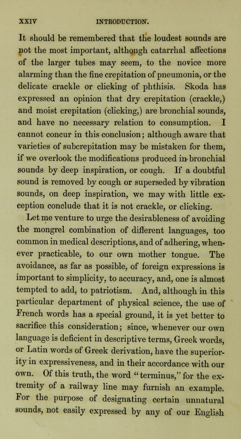 It should be remembered that the loudest sounds are not the most important, although catarrhal affections of the larger tubes may seem, to the novice more alarming than the fine crepitation of pneumonia, or the delicate crackle or clicking of phthisis. Skoda has exjjressed an opinion that dry crepitation (crackle,) and moist crepitation (clicking,) are bronchial sounds, and have no necessary relation to consumption. I cannot concur in this conclusion; although aware that varieties of subcrepitation may be mistaken for them, if we overlook the modifications produced in bronchial sounds by deep inspiration, or cough. If a doubtful sound is removed by cough or superseded by vibration sounds, on deep inspiration, we may with little ex- ception conclude that it is not crackle, or clicking. Let me venture to urge the desirableness of avoiding the mongrel combination of different languages, too common in medical descriptions, and of adhering, when- ever practicable, to our own mother tongue. The avoidance, as far as possible, of foreign expressions is important to simplicity, to accuracy, and, one is almost tempted to add, to patriotism. And, although in this particular department of physical science, the use of French words has a special ground, it is yet better to sacrifice this consideration; since, whenever our own language is deficient in descriptive terms, Greek words, or Latin words of Greek derivation, have the superior- ity in expressiveness, and in their accordance with our own. Of this truth, the word  terminus, for the ex- tremity of a railway line may furnish an example. For the purpose of designating certain unnatural sounds, not easily expressed by any of our English