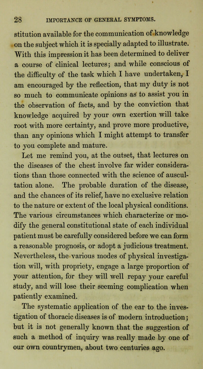 stitution available for the communication of knowledge on the subject which it is specially adapted to illustrate. With this impression it has been determined to deliver a course of clinical lectures; and while conscious of the difficulty of the task which I have undertaken, I am encouraged by the reflection, that my duty is not so much to communicate opinions as to assist you in the observation of facts, and by the conviction that knowledge acquired by your own exertion will take root with more certainty, and prove more productive, than any opinions which I might attempt to transfer to you complete and mature. Let me remind you, at the outset, that lectures on the diseases of the chest involve far wider considera- tions than those connected with the science of auscul- tation alone. The probable duration of the disease, and the chances of its relief, have no exclusive relation to the nature or extent of the local physical conditions. The various circumstances which characterize or mo- dify the general constitutional state of each individual patient must be carefully considered before we can form a reasonable prognosis, or adopt a judicious treatment. Nevertheless, the various modes of physical investiga- tion will, with propriety, engage a large proportion of your attention, for they will well repay your careful study, and will lose their seeming complication when patiently examined. The systematic application of the ear to the inves- tigation of thoracic diseases is of modern introduction; but it is not generally known that the suggestion of such a method of inquiry was really made by one of our own countrymen, about two centuries ago.