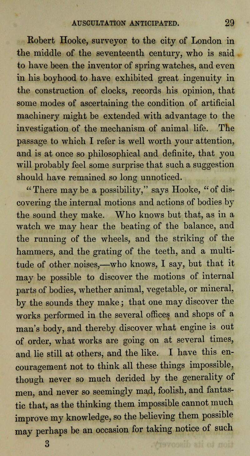 Robert Hooke, surveyor to the city of London in the middle of the seventeenth century, who is said to have been the inventor of spring watches, and even in his boyhood to have exhibited great ingenuity in the construction of clocks, records his opinion, that some modes of ascertaining the condition of artificial machinery might be extended with advantage to the investigation of the mechanism of animal life. The passage to which I refer is well worth your attention, and is at once so philosophical and definite, that you will probably feel some surprise that such a suggestion should have remained so long unnoticed. There maybe a possibility, says Hooke, of dis- covering the internal motions and actions of bodies by the sound they make. Who knows but that, as in a watch we may hear the beating of the balance, and the running of the wheels, and the striking of the hammers, and the grating of the teeth, and a multi- tude of other noises,—who knows, I say, but that it may be possible to discover the motions of internal parts of bodies, whether animal, vegetable, or mineral, by the sounds they make; that one may discover the works performed in the several offices and shops of a man's body, and thereby discover what engine is out of order, what works are going on at several times, and lie still at others, and the like. I have this en- couragement not to think all these things impossible, though never so much derided by the generality of men, and never so seemingly mad, foolish, and fantas- tic that, as the thinking them impossible cannot much improve my knowledge, so the believing them possible may perhaps be an occasion for taking notice of such 3