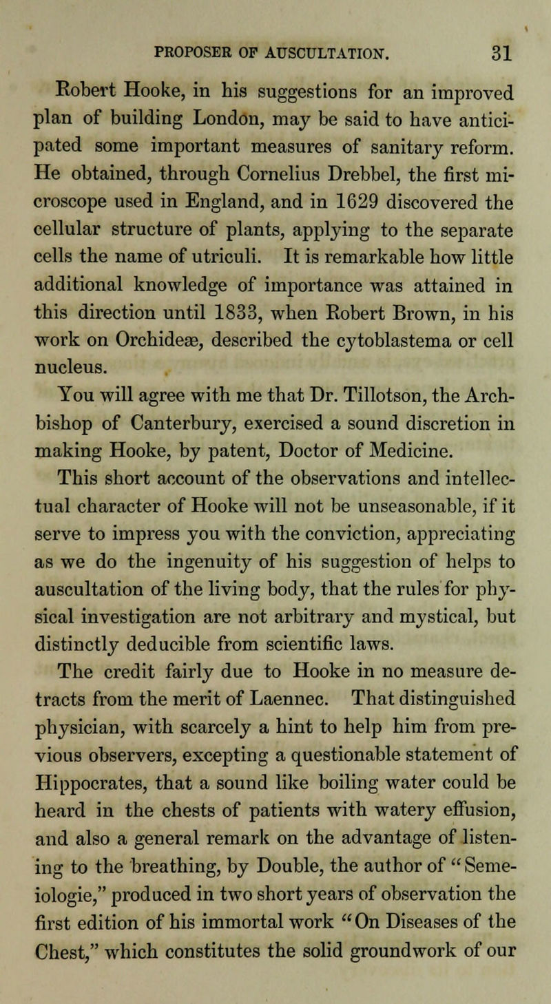 Robert Hooke, in his suggestions for an improved plan of building London, may be said to have antici- pated some important measures of sanitary reform. He obtained, through Cornelius Drebbel, the first mi- croscope used in England, and in 1629 discovered the cellular structure of plants, applying to the separate cells the name of utriculi. It is remarkable how little additional knowledge of importance was attained in this direction until 1833, when Robert Brown, in his work on Orchideas, described the cytoblastema or cell nucleus. You will agree with me that Dr. Tillotson, the Arch- bishop of Canterbury, exercised a sound discretion in making Hooke, by patent, Doctor of Medicine. This short account of the observations and intellec- tual character of Hooke will not be unseasonable, if it serve to impress you with the conviction, appreciating as we do the ingenuity of his suggestion of helps to auscultation of the living body, that the rules for phy- sical investigation are not arbitrary and mystical, but distinctly deducible from scientific laws. The credit fairly due to Hooke in no measure de- tracts from the merit of Laennec. That distinguished physician, with scarcely a hint to help him from pre- vious observers, excepting a questionable statement of Hippocrates, that a sound like boiling water could be heard in the chests of patients with watery effusion, and also a general remark on the advantage of listen- ing to the breathing, by Double, the author of  Seme- iologie, produced in two short years of observation the first edition of his immortal work  On Diseases of the Chest, which constitutes the solid groundwork of our