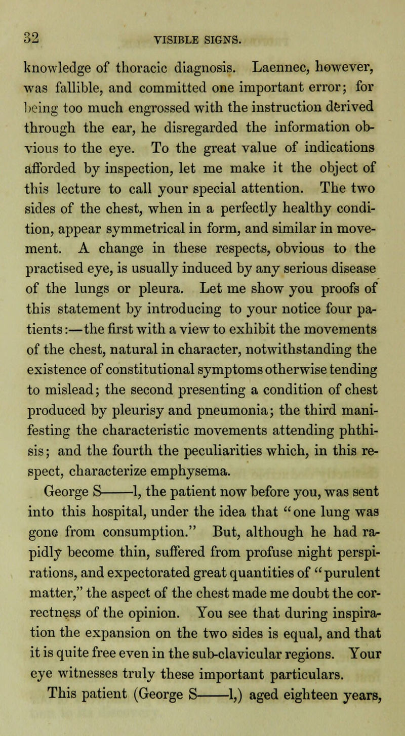 knowledge of thoracic diagnosis. Laennec, however, was fallible, and committed one important error; for 1 leing too much engrossed with the instruction derived through the ear, he disregarded the information ob- vious to the eye. To the great value of indications afforded by inspection, let me make it the object of this lecture to call your special attention. The two sides of the chest, when in a perfectly healthy condi- tion, appear symmetrical in form, and similar in move- ment. A change in these respects, obvious to the practised eye, is usually induced by any serious disease of the lungs or pleura. Let me show you proofs of this statement by introducing to your notice four pa- tients :—the first with a view to exhibit the movements of the chest, natural in character, notwithstanding the existence of constitutional symptoms otherwise tending to mislead; the second presenting a condition of chest produced by pleurisy and pneumonia; the third mani- festing the characteristic movements attending phthi- sis ; and the fourth the peculiarities which, in this re- spect, characterize emphysema. George S 1, the patient now before you, was sent into this hospital, under the idea that  one lung was gone from consumption. But, although he had ra- pidly become thin, suffered from profuse night perspi- rations, and expectorated great quantities of purulent matter, the aspect of the chest made me doubt the cor- rectness of the opinion. You see that during inspira- tion the expansion on the two sides is equal, and that it is quite free even in the sub-clavicular regions. Your eye witnesses truly these important particulars. This patient (George S 1,) aged eighteen years,