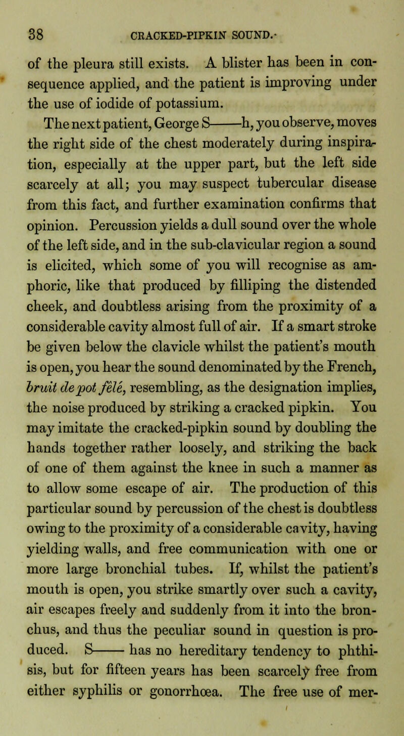 of the pleura still exists. A blister has been in con- sequence applied, and the patient is improving under the use of iodide of potassium. The next patient, George S h, you observe, moves the right side of the chest moderately during inspira- tion, especially at the upper part, but the left side scarcely at all; you may suspect tubercular disease from this fact, and further examination confirms that opinion. Percussion yields a dull sound over the whole of the left side, and in the sub-clavicular region a sound is elicited, which some of you will recognise as am- phoric, like that produced by filliping the distended cheek, and doubtless arising from the proximity of a considerable cavity almost full of air. If a smart stroke be given below the clavicle whilst the patient's mouth is open, you hear the sound denominated by the French, bruit depot feU, resembling, as the designation implies, the noise produced by striking a cracked pipkin. You may imitate the cracked-pipkin sound by doubling the hands together rather loosely, and striking the back of one of them against the knee in such a manner as to allow some escape of air. The production of this particular sound by percussion of the chest is doubtless owing to the proximity of a considerable cavity, having yielding walls, and free communication with one or more large bronchial tubes. If, whilst the patient's mouth is open, you strike smartly over such a cavity, air escapes freely and suddenly from it into the bron- chus, and thus the peculiar sound in question is pro- duced. S has no hereditary tendency to phthi- sis, but for fifteen years has been scarcely free from either syphilis or gonorrhoea. The free use of mer-