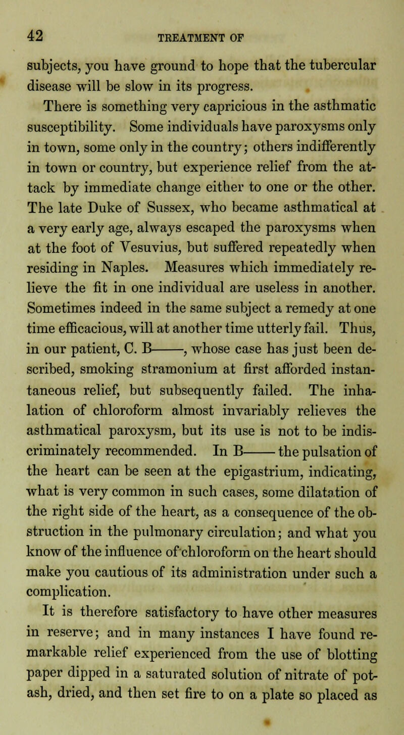 subjects, you have ground to hope that the tubercular disease will be slow in its progress. There is something very capricious in the asthmatic susceptibility. Some individuals have paroxysms only in town, some only in the country; others indifferently in town or country, but experience relief from the at- tack by immediate change either to one or the other. The late Duke of Sussex, who became asthmatical at a very early age, always escaped the paroxysms when at the foot of Vesuvius, but suffered repeatedly when residing in Naples. Measures which immediately re- lieve the fit in one individual are useless in another. Sometimes indeed in the same subject a remedy at one time efficacious, will at another time utterly fail. Thus, in our patient, C. B , whose case has just been de- scribed, smoking stramonium at first afforded instan- taneous relief, but subsequently failed. The inha- lation of chloroform almost invariably relieves the asthmatical paroxysm, but its use is not to be indis- criminately recommended. In B the pulsation of the heart can be seen at the epigastrium, indicating, what is very common in such cases, some dilatation of the right side of the heart, as a consequence of the ob- struction in the pidmonary circulation; and what you know of the influence of chloroform on the heart should make you cautious of its administration under such a complication. It is therefore satisfactory to have other measures in reserve; and in many instances I have found re- markable relief experienced from the use of blotting paper dipped in a saturated solution of nitrate of pot- ash, dried, and then set fire to on a plate so placed as