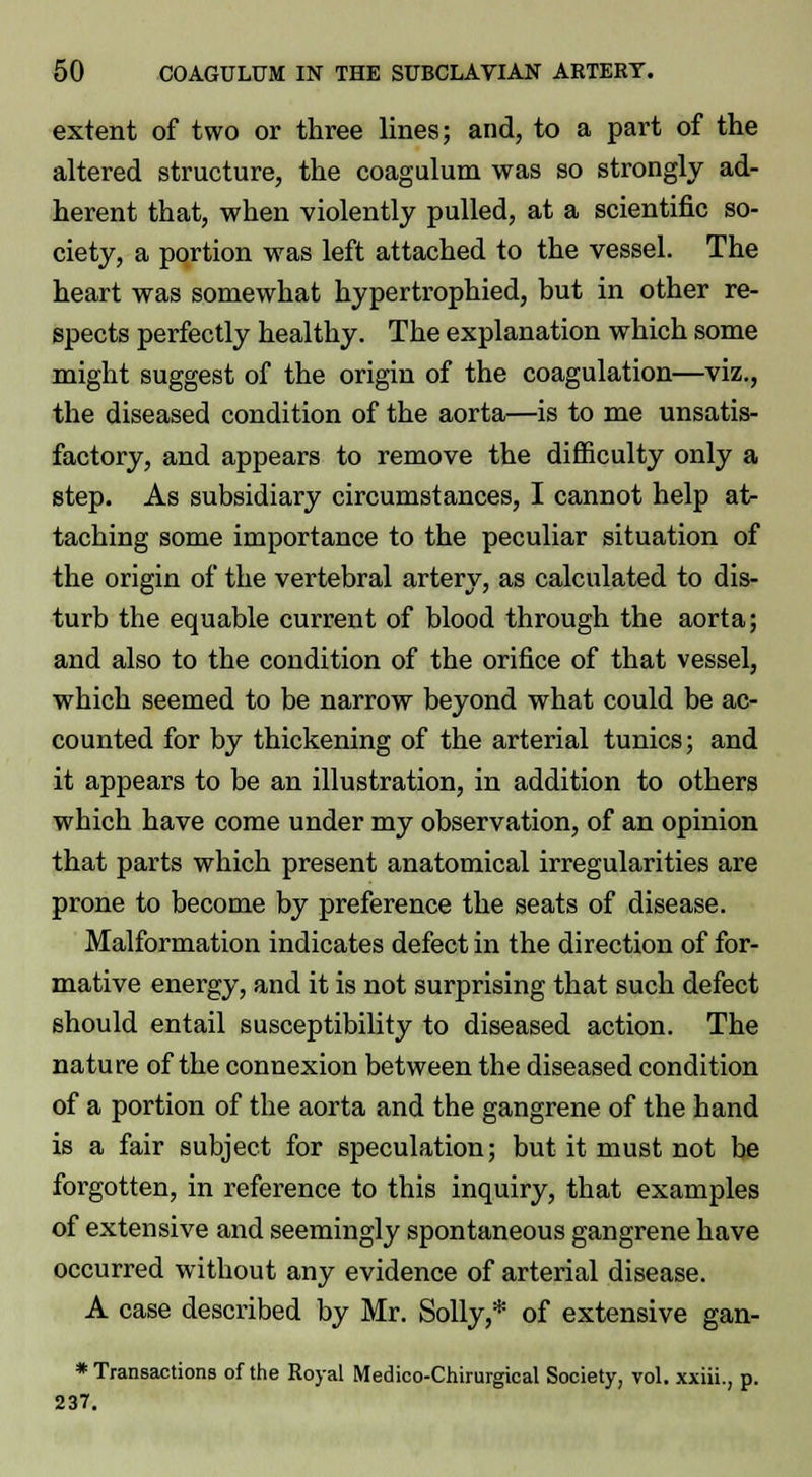 extent of two or three lines; and, to a part of the altered structure, the coagulum was so strongly ad- herent that, when violently pulled, at a scientific so- ciety, a portion was left attached to the vessel. The heart was somewhat hypertrophied, but in other re- spects perfectly healthy. The explanation which some might suggest of the origin of the coagulation—viz., the diseased condition of the aorta—is to me unsatis- factory, and appears to remove the difficulty only a step. As subsidiary circumstances, I cannot help at- taching some importance to the peculiar situation of the origin of the vertebral artery, as calculated to dis- turb the equable current of blood through the aorta; and also to the condition of the orifice of that vessel, which seemed to be narrow beyond what could be ac- counted for by thickening of the arterial tunics; and it appears to be an illustration, in addition to others which have come under my observation, of an opinion that parts which present anatomical irregularities are prone to become by preference the seats of disease. Malformation indicates defect in the direction of for- mative energy, and it is not surprising that such defect should entail susceptibility to diseased action. The nature of the connexion between the diseased condition of a portion of the aorta and the gangrene of the hand is a fair subject for speculation; but it must not be forgotten, in reference to this inquiry, that examples of extensive and seemingly spontaneous gangrene have occurred without any evidence of arterial disease. A case described by Mr. Solly,* of extensive gan- * Transactions of the Royal Medico-Chirurgical Society, vol. xxiii., p. 237.