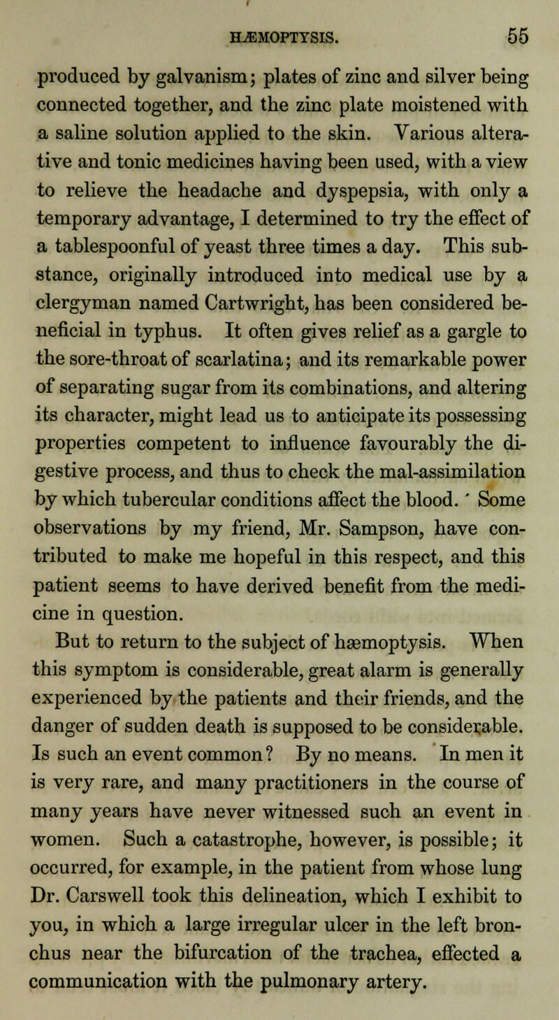 produced by galvanism; plates of zinc and silver being connected together, and the zinc plate moistened with a saline solution applied to the skin. Various altera- tive and tonic medicines having been used, with a view to relieve the headache and dyspepsia, with only a temporary advantage, I determined to try the effect of a tablespoonful of yeast three times a day. This sub- stance, originally introduced into medical use by a clergyman named Cartwright, has been considered be- neficial in typhus. It often gives relief as a gargle to the sore-throat of scarlatina; and its remarkable power of separating sugar from its combinations, and altering its character, might lead us to anticipate its possessing properties competent to influence favourably the di- gestive process, and thus to check the mal-assimilation by which tubercular conditions affect the blood.' Some observations by my friend, Mr. Sampson, have con- tributed to make me hopeful in this respect, and this patient seems to have derived benefit from the medi- cine in question. But to return to the subject of haemoptysis. When this symptom is considerable, great alarm is generally experienced by the patients and their friends, and the danger of sudden death is supposed to be considerable. Is such an event common ? By no means. In men it is very rare, and many practitioners in the course of many years have never witnessed such an event in women. Such a catastrophe, however, is possible; it occurred, for example, in the patient from whose lung Dr. Carswell took this delineation, which I exhibit to you, in which a large irregular ulcer in the left bron- chus near the bifurcation of the trachea, effected a communication with the pulmonary artery.