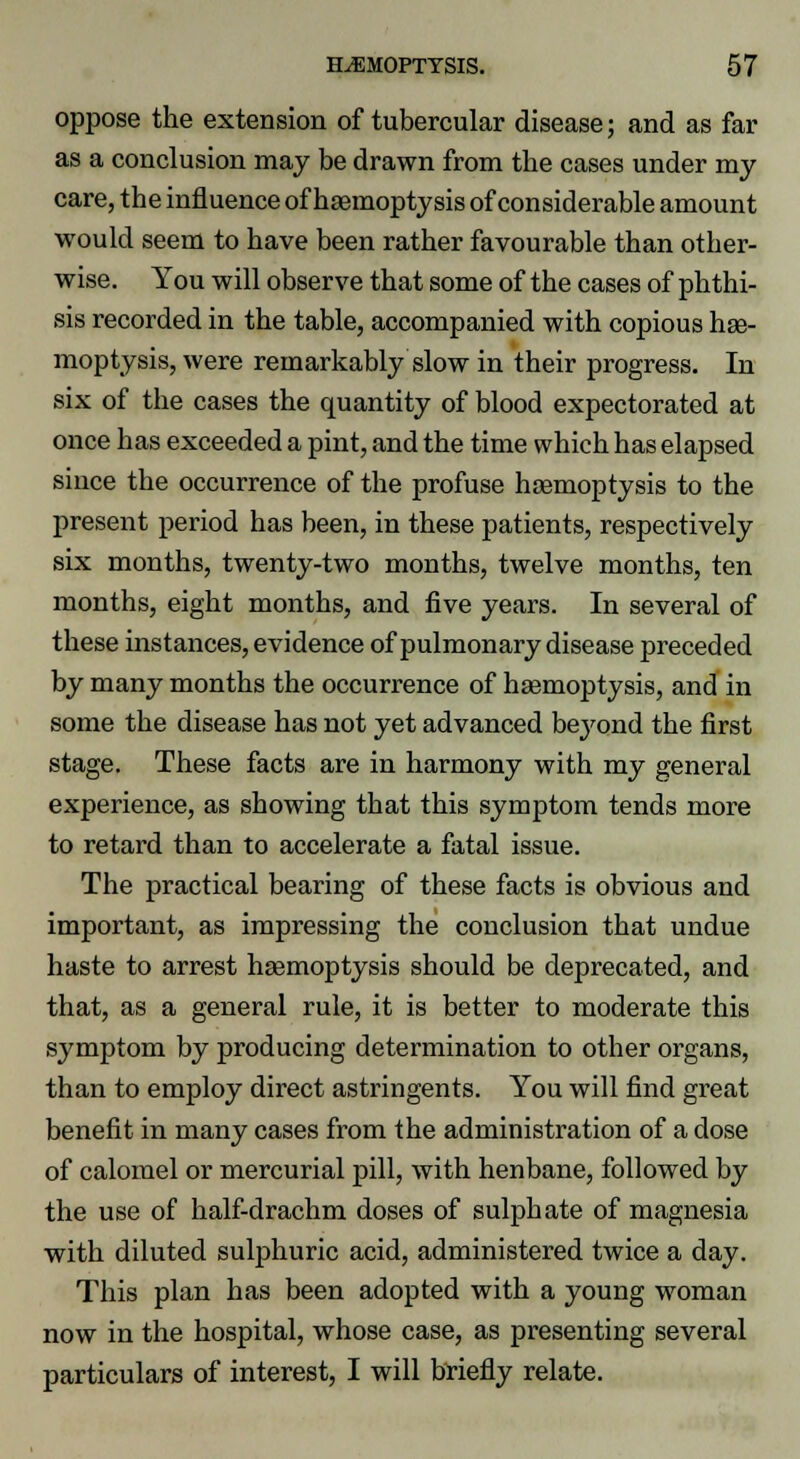 oppose the extension of tubercular disease; and as far as a conclusion may be drawn from the cases under my care, the influence of haemoptysis of considerable amount would seem to have been rather favourable than other- wise. You will observe that some of the cases of phthi- sis recorded in the table, accompanied with copious hae- moptysis, were remarkably slow in their progress. In six of the cases the quantity of blood expectorated at once has exceeded a pint, and the time which has elapsed since the occurrence of the profuse haemoptysis to the present period has been, in these patients, respectively six months, twenty-two months, twelve months, ten months, eight months, and five years. In several of these instances, evidence of pulmonary disease preceded by many months the occurrence of haemoptysis, and in some the disease has not yet advanced beyond the first stage. These facts are in harmony with my general experience, as showing that this symptom tends more to retard than to accelerate a fatal issue. The practical bearing of these facts is obvious and important, as impressing the conclusion that undue haste to arrest haemoptysis should be deprecated, and that, as a general rule, it is better to moderate this symptom by producing determination to other organs, than to employ direct astringents. You will find great benefit in many cases from the administration of a dose of calomel or mercurial pill, with henbane, followed by the use of half-drachm doses of sulphate of magnesia with diluted sulphuric acid, administered twice a day. This plan has been adopted with a young woman now in the hospital, whose case, as presenting several particulars of interest, I will briefly relate.