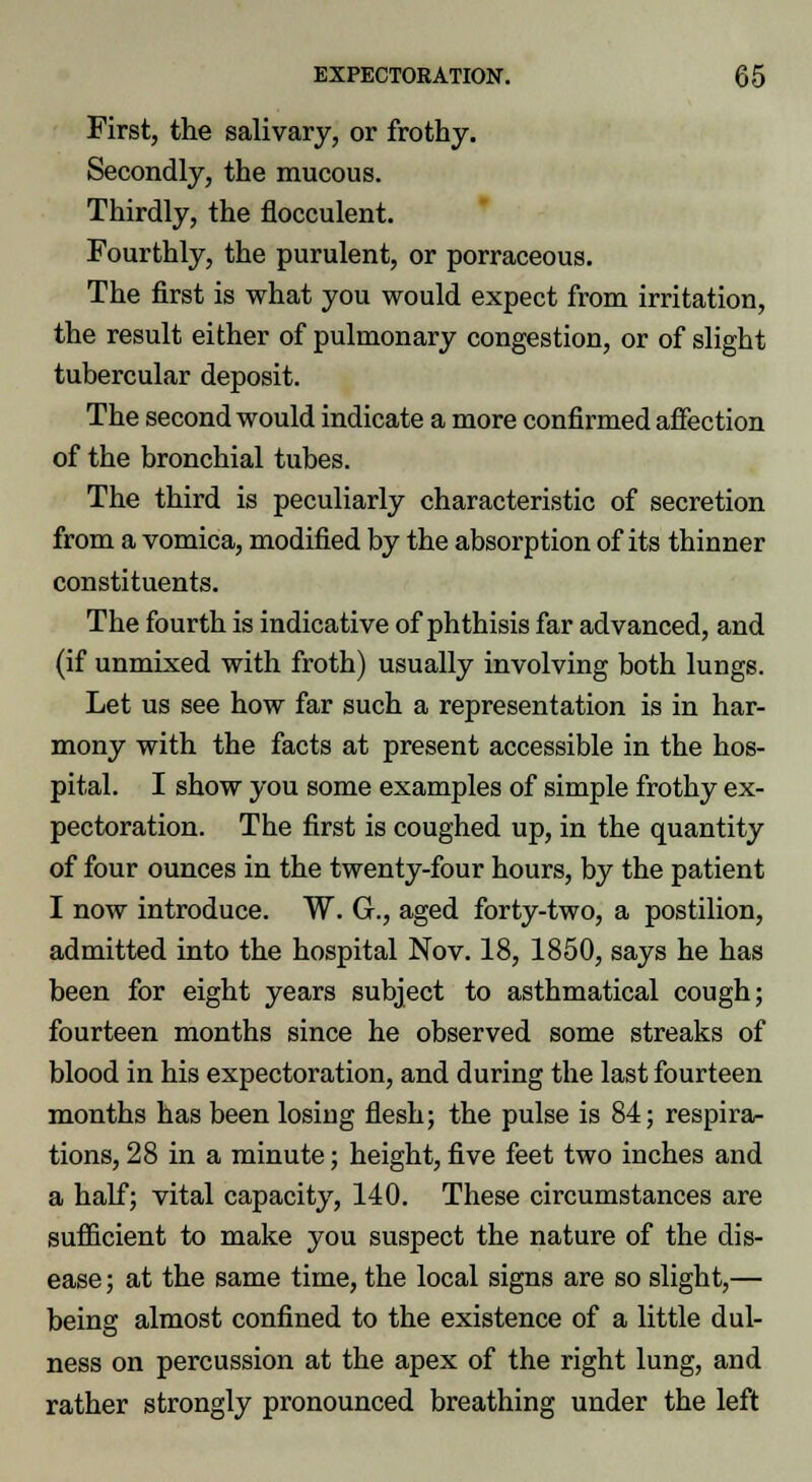 First, the salivary, or frothy. Secondly, the mucous. Thirdly, the flocculent. Fourthly, the purulent, or porraceous. The first is what you would expect from irritation, the result either of pulmonary congestion, or of slight tubercular deposit. The second would indicate a more confirmed affection of the bronchial tubes. The third is peculiarly characteristic of secretion from a vomica, modified by the absorption of its thinner constituents. The fourth is indicative of phthisis far advanced, and (if unmixed with froth) usually involving both lungs. Let us see how far such a representation is in har- mony with the facts at present accessible in the hos- pital. I show you some examples of simple frothy ex- pectoration. The first is coughed up, in the quantity of four ounces in the twenty-four hours, by the patient I now introduce. W. G., aged forty-two, a postilion, admitted into the hospital Nov. 18, 1850, says he has been for eight years subject to asthmatical cough; fourteen months since he observed some streaks of blood in his expectoration, and during the last fourteen months has been losing flesh; the pulse is 84; respira- tions, 28 in a minute; height, five feet two inches and a half; vital capacity, 140. These circumstances are sufficient to make you suspect the nature of the dis- ease ; at the same time, the local signs are so slight,— being almost confined to the existence of a little dul- ness on percussion at the apex of the right lung, and rather strongly pronounced breathing under the left