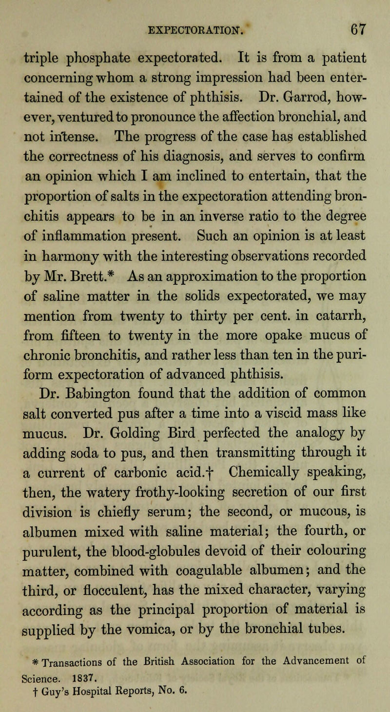 triple phosphate expectorated. It is from a patient concerning whom a strong impression had been enter- tained of the existence of phthisis. Dr. Garrod, how- ever, ventured to pronounce the affection bronchial, and not intense. The progress of the case has established the correctness of his diagnosis, and serves to confirm an opinion which I am inclined to entertain, that the proportion of salts in the expectoration attending bron- chitis appears to be in an inverse ratio to the degree of inflammation present. Such an opinion is at least in harmony with the interesting observations recorded by Mr. Brett.* As an approximation to the proportion of saline matter in the solids expectorated, we may mention from twenty to thirty per cent, in catarrh, from fifteen to twenty in the more opake mucus of chronic bronchitis, and rather less than ten in the puri- form expectoration of advanced phthisis. Dr. Babington found that the addition of common salt converted pus after a time into a viscid mass like mucus. Dr. Golding Bird perfected the analogy by adding soda to pus, and then transmitting through it a current of carbonic acid.f Chemically speaking, then, the watery frothy-looking secretion of our first division is chiefly serum; the second, or mucous, is albumen mixed with saline material; the fourth, or purulent, the blood-globules devoid of their colouring matter, combined with coagulable albumen; and the third, or flocculent, has the mixed character, varying according as the principal proportion of material is supplied by the vomica, or by the bronchial tubes. * Transactions of the British Association for the Advancement of Science. 1837. t Guy's Hospital Reports, No. 6.