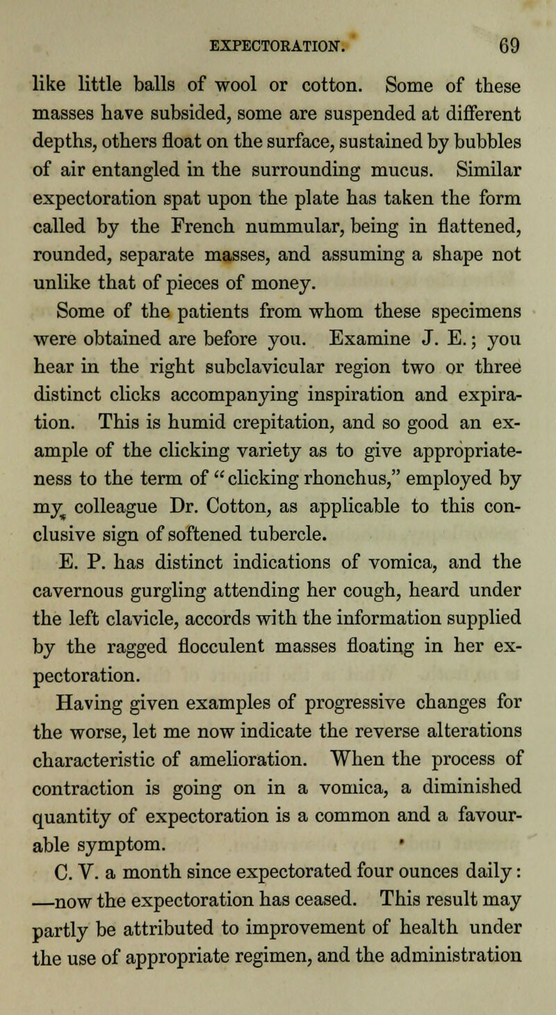 like little balls of wool or cotton. Some of these masses have subsided, some are suspended at different depths, others float on the surface, sustained by bubbles of air entangled in the surrounding mucus. Similar expectoration spat upon the plate has taken the form called by the French nummular, being in flattened, rounded, separate masses, and assuming a shape not unlike that of pieces of money. Some of the patients from whom these specimens were obtained are before you. Examine J. E.; you hear in the right subclavicular region two or three distinct clicks accompanying inspiration and expira- tion. This is humid crepitation, and so good an ex- ample of the clicking variety as to give appropriate- ness to the term of  clicking rhonchus, employed by my colleague Dr. Cotton, as applicable to this con- clusive sign of softened tubercle. E. P. has distinct indications of vomica, and the cavernous gurgling attending her cough, heard under the left clavicle, accords with the information supplied by the ragged flocculent masses floating in her ex- pectoration. Having given examples of progressive changes for the worse, let me now indicate the reverse alterations characteristic of amelioration. When the process of contraction is going on in a vomica, a diminished quantity of expectoration is a common and a favour- able symptom. C. V. a month since expectorated four ounces daily: —now the expectoration has ceased. This result may partly be attributed to improvement of health under the use of appropriate regimen, and the administration