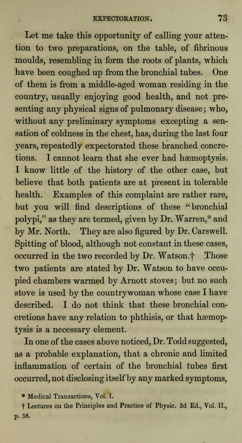 Let me take this opportunity of calling your atten- tion to two preparations, on the table, of fibrinous moulds, resembling in form the roots of plants, which have been coughed up from the bronchial tubes. One of them is from a middle-aged woman residing in the country, usually enjoying good health, and not pre- senting any physical signs of pulmonary disease; who, without any preliminary symptoms excepting a sen- sation of coldness in the chest, has, during the last four years, repeatedly expectorated these branched concre- tions. I cannot learn that she ever had haemoptysis. I know little of the history of the other case, but believe that both patients are at present in tolerable health. Examples of this complaint are rather rare, but you will find descriptions of these bronchial polypi, as they are termed, given by Dr. Warren,* and by Mr. North. They are also figured by Dr. Carswell. Spitting of blood, although not constant in these cases, occurred in the two recorded by Dr. Watson .f Those two patients are stated by Dr. Watson to have occu- pied chambers warmed by Arnott stoves; but no such stove is used by the countrywoman whose case I have described. I do not think that these bronchial con- cretions have any relation to phthisis, or that haemop- tysis is a necessary element. In one of the cases above noticed, Dr. Todd suggested, as a probable explanation, that a chronic and limited inflammation of certain of the bronchial tubes first occurred, not disclosing itself by any marked symptoms, * Medical Transactions, Vol. I. t Lectures on the Principles and Practice of Physic. 3d Ed., Vol. II., p. 58.