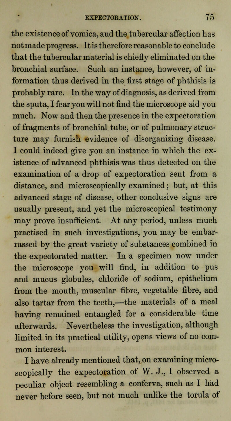 the existence of vomica, aud the tubercular affection has not made progress. It is therefore reasonable to conclude that the tubercular material is chiefly eliminated on the bronchial surface. Such an instance, however, of in- formation thus derived in the first stage of phthisis is probably rare. In the way of diagnosis, as derived from the sputa, I fear you will not find the microscope aid you much. Now and then the presence in the expectoration of fragments of bronchial tube, or of pulmonary struc- ture may furnish evidence of disorganizing disease. I could indeed give you an instance in which the ex- istence of advanced phthisis was thus detected on the examination of a drop of expectoration sent from a distance, and microscopically examined; but, at this advanced stage of disease, other conclusive signs are usually present, and yet the microscopical testimony may prove insufficient. At any period, unless much practised in such investigations, you may be embar- rassed by the great variety of substances combined in the expectorated matter. In a specimen now under the microscope you will find, in addition to pus and mucus globules, chloride of sodium, epithelium from the mouth, muscular fibre, vegetable fibre, and also tartar from the teeth,—the materials of a meal having remained entangled for a considerable time afterwards. Nevertheless the investigation, although limited in its practical utility, opens views of no com- mon interest. I have already mentioned that, on examining micro- scopically the expectoration of W. J., I observed a peculiar object resembling a conferva, such as I had never before seen, but not much unlike the torula of