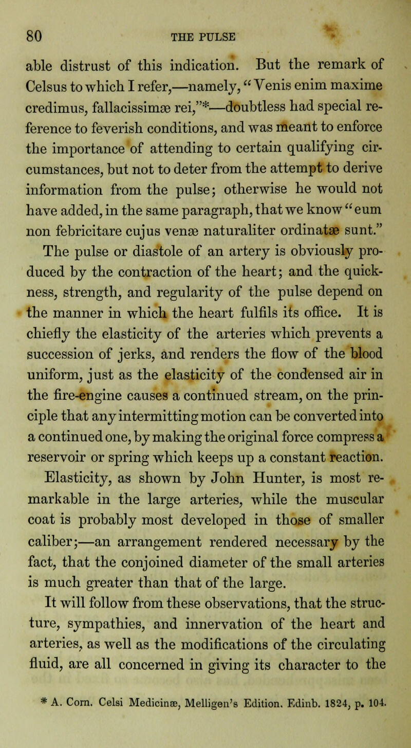 able distrust of this indication. But the remark of Celsus to which I refer,—namely, Venis enim maxime credimus, fallacissimae rei,*—doubtless had special re- ference to feverish conditions, and was meant to enforce the importance of attending to certain qualifying cir- cumstances, but not to deter from the attempt to derive information from the pulse; otherwise he would not have added, in the same paragraph, that we know  eum non febricitare cujus venae naturaliter ordinatae sunt. The pulse or diastole of an artery is obviously pro- duced by the contraction of the heart; and the quick- ness, strength, and regularity of the pulse depend on the manner in which the heart fulfils its office. It is chiefly the elasticity of the arteries which prevents a succession of jerks, and renders the flow of the blood uniform, just as the elasticity of the condensed air in the fire-engine causes a continued stream, on the prin- ciple that any intermitting motion can be converted into a continued one, by making the original force compress a reservoir or spring which keeps up a constant reaction. Elasticity, as shown by John Hunter, is most re- markable in the large arteries, while the muscular coat is probably most developed in those of smaller caliber;—an arrangement rendered necessary by the fact, that the conjoined diameter of the small arteries is much greater than that of the large. It will follow from these observations, that the struc- ture, sympathies, and innervation of the heart and arteries, as well as the modifications of the circulating fluid, are all concerned in giving its character to the * A. Com. Celsi Medicinse, Melligen's Edition. Edinb. 1824, p. 104.