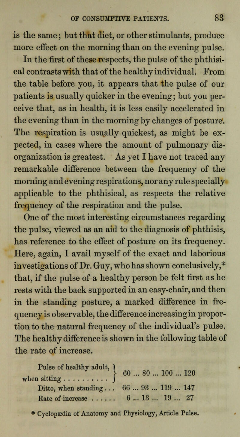 is the same; but that diet, or other stimulants, produce more effect on the morning than on the evening pulse. In the first of these respects, the pulse of the phthisi- cal contrasts with that of the healthy individual. From the table before you, it appears that the pulse of our patients is usually quicker in the evening; but you per- ceive that, as in health, it is less easily accelerated in the evening than in the morning by changes of posture. The respiration is usually quickest, as might be ex- pected, in cases where the amount of pulmonary dis- organization is greatest. As yet I have not traced any remarkable difference between the frequency of the morning and evening respirations, nor any rule specially applicable to the phthisical, as respects the relative frequency of the respiration and the pulse. One of the most interesting circumstances regarding the pulse, viewed as an aid to the diagnosis of phthisis, has reference to the effect of posture on its frequency. Here, again, I avail myself of the exact and laborious investigations of Dr. Guy, who has shown conclusively,* that, if the pulse of a healthy person be felt first as he rests with the back supported in an easy-chair, and then in the standing posture, a marked difference in fre- quency is observable, the difference increasing in propor- tion to the natural frequency of the individual's pulse. The healthy difference is shown in the following table of the rate of increase. Pulse of healthy adult, ) J } 60 ... 80 ... 100 ... 120 when sitting J Ditto, when standing... 66 ... 93 ... 119 ... 147 Kate of increase 6 ... 13 ... 19 ... 27 * Cyclopaedia of Anatomy and Physiology, Article Pulse.