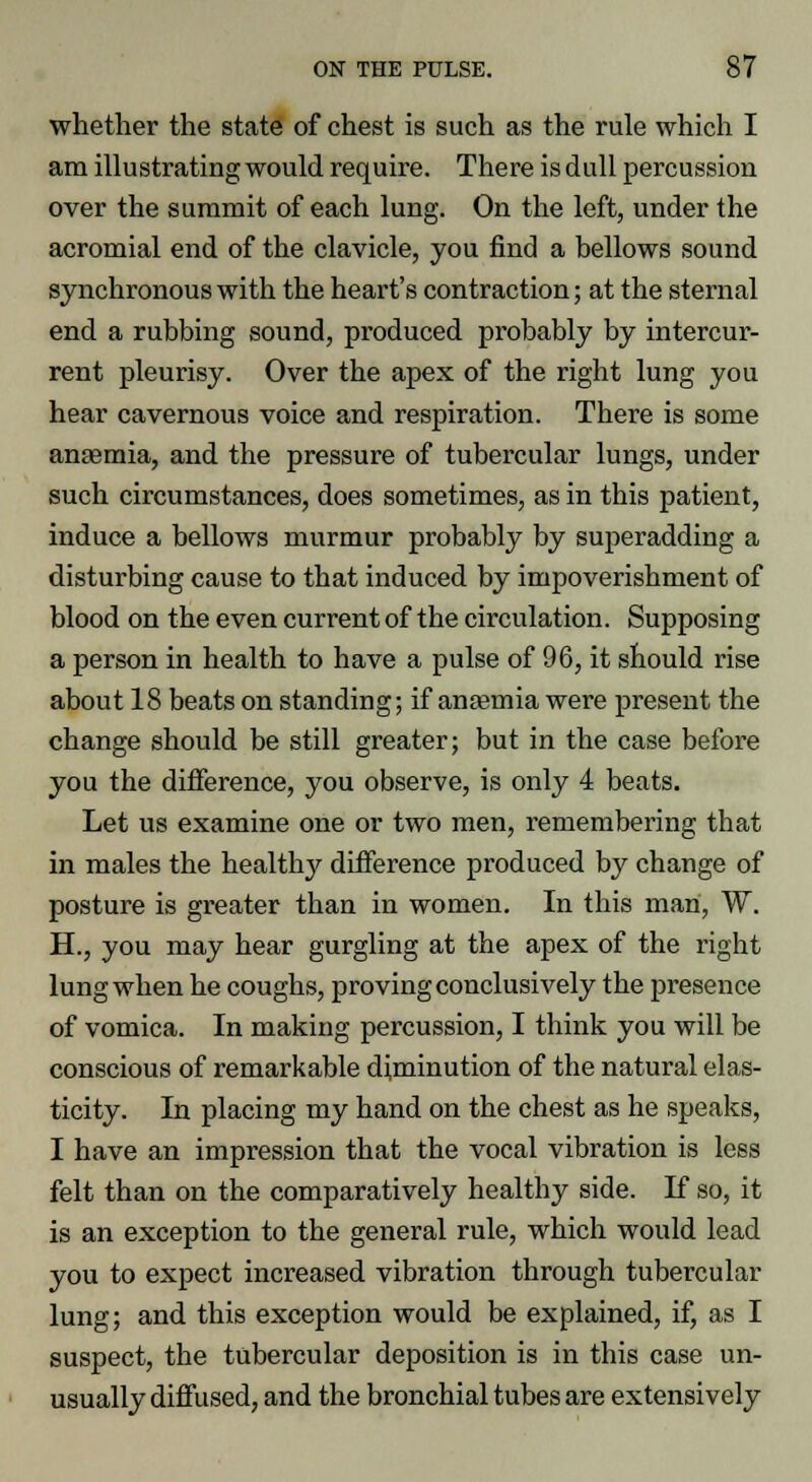 whether the state of chest is such as the rule which I am illustrating would require. There is dull percussion over the summit of each lung. On the left, under the acromial end of the clavicle, you find a bellows sound synchronous with the heart's contraction; at the sternal end a rubbing sound, produced probably by intercur- rent pleurisy. Over the apex of the right lung you hear cavernous voice and respiration. There is some anaemia, and the pressure of tubercular lungs, under such circumstances, does sometimes, as in this patient, induce a bellows murmur probably by superadding a disturbing cause to that induced by impoverishment of blood on the even current of the circulation. Supposing a person in health to have a pulse of 96, it should rise about 18 beats on standing; if anaemia were present the change should be still greater; but in the case before you the difference, you observe, is only 4 beats. Let us examine one or two men, remembering that in males the healthy difference produced by change of posture is greater than in women. In this man, W. H., you may hear gurgling at the apex of the right lung when he coughs, proving conclusively the presence of vomica. In making percussion, I think you will be conscious of remarkable diminution of the natural elas- ticity. In placing my hand on the chest as he speaks, I have an impression that the vocal vibration is less felt than on the comparatively healthy side. If so, it is an exception to the general rule, which would lead you to expect increased vibration through tubercular lung; and this exception would be explained, if, as I suspect, the tubercular deposition is in this case un- usually diffused, and the bronchial tubes are extensively