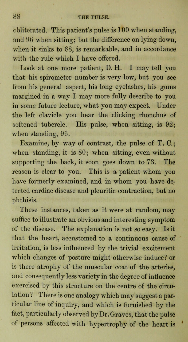 obliterated. This patient's pulse is 100 when standing, and 96 when sitting; but the difference on lying down, when it sinks to 88, is remarkable, and in accordance with the rule which I have offered. Look at one more patient, D. H. I may tell you that his spirometer number is very low, but you see from his general aspect, his long eyelashes, his gums margined in a way I may more fully describe to you in some future lecture, what you may expect. Under the left clavicle you hear the clicking rhonchus of softened tubercle. His pulse, when sitting, is 92; when standing, 96. Examine, by way of contrast, the pulse of T. C; when standing, it is 80; when sitting, even without supporting the back, it soon goes down to 73. The reason is clear to you. This is a patient whom you have formerly examined, and in whom you have de- tected cardiac disease and pleuritic contraction, but no phthisis. These instances, taken as it were at random, may suffice to illustrate an obvious and interesting symptom of the disease. The explanation is not so easy. Is it that the heart, accustomed to a continuous cause of irritation, is less influenced by the trivial excitement which changes of posture might otherwise induce? or is there atrophy of the muscular coat of the arteries, and consequently less variety in the degree of influence exercised by this structure on the centre of the circu- lation ? There is one analogy which may suggest a par- ticular line of inquiry, and which is furnished by the fact, particularly observed by Dr. Graves, that the pulse of persons affected with hypertrophy of the heart is