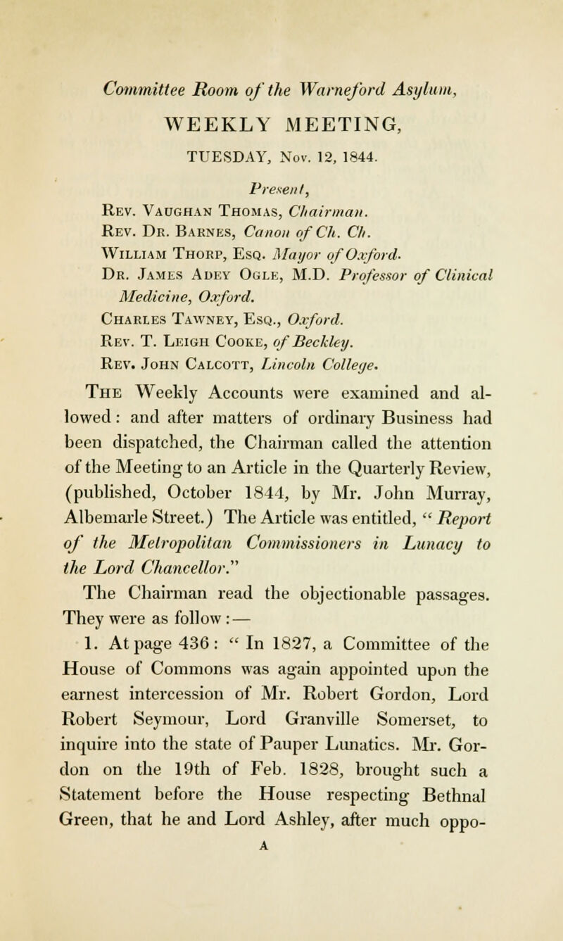 Committee Room of the Warneford Asylum, WEEKLY MEETING, TUESDAY, Nov. 12, 1844. Present, Rev. Vaoghan Thomas, Chairman. Rev. Dr. Barnes, Canon ofCh. Cli. William Thorp, Esq. Mayor of Oxford. Dr. James Adey Ogle, M.D. Professor of Clinical Medicine, Oxford. Charles Tawney, Esq., Oxford. Rev. T. Leigh Cooke, of Beckleij. Rev. John Calcott, Lincoln College. The Weekly Accounts were examined and al- lowed : and after matters of ordinary Business had been dispatched, the Chairman called the attention of the Meeting to an Article in the Quarterly Review, (published, October 1844, by Mr. John Murray, Albemarle Street.) The Article was entitled,  Report of the Metropolitan Commissioners in Lunacy to the Lord Chancellor.'''' The Chairman read the objectionable passages. They were as follow: — 1. At page 436:  In 1827, a Committee of the House of Commons was again appointed upon the earnest intercession of Mr. Robert Gordon, Lord Robert Seymour, Lord Granville Somerset, to inquire into the state of Pauper Lunatics. Mr. Gor- don on the 19th of Feb. 1828, brought such a Statement before the House respecting Bethnal Green, that he and Lord Ashley, after much oppo-