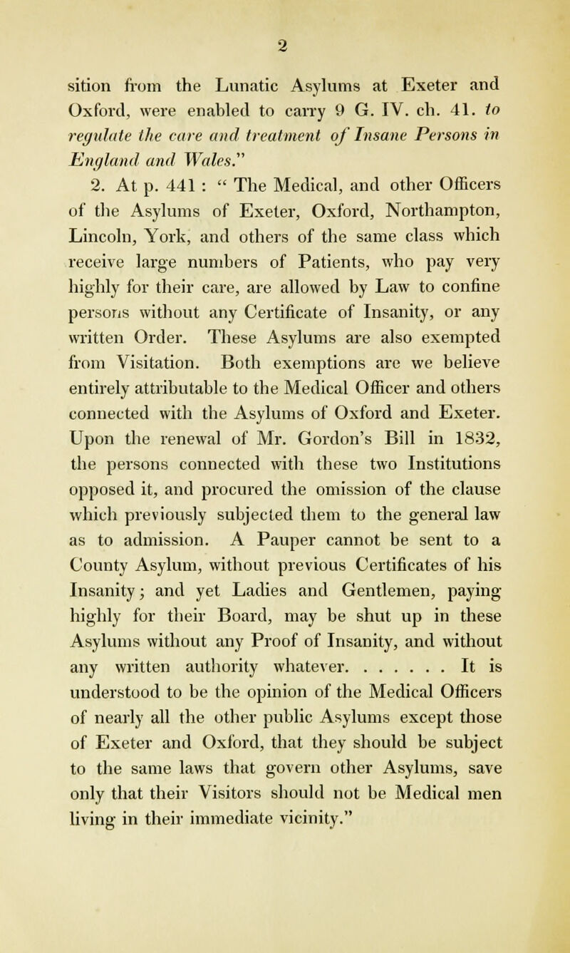 sition from the Lunatic Asylums at Exeter and Oxford, were enabled to carry 9 G. IV. cli. 41. to regulate the care and treatment of Insane Persons in England and Wales. 2. At p. 441 :  The Medical, and other Officers of the Asylums of Exeter, Oxford, Northampton, Lincoln, York, and others of the same class which receive large numbers of Patients, who pay very highly for their care, are allowed by Law to confine persons without any Certificate of Insanity, or any written Order. These Asylums are also exempted from Visitation. Both exemptions are we believe entirely attributable to the Medical Officer and others connected with the Asylums of Oxford and Exeter. Upon the renewal of Mr. Gordon's Bill in 1832, the persons connected with these two Institutions opposed it, and procured the omission of the clause which previously subjected them to the general law as to admission. A Pauper cannot be sent to a County Asylum, without previous Certificates of his Insanity; and yet Ladies and Gentlemen, paying highly for their Board, may be shut up in these Asylums without any Proof of Insanity, and without any written authority whatever It is understood to be the opinion of the Medical Officers of nearly all the other public Asylums except those of Exeter and Oxford, that they should be subject to the same laws that govern other Asylums, save only that their Visitors should not be Medical men living in their immediate vicinity.