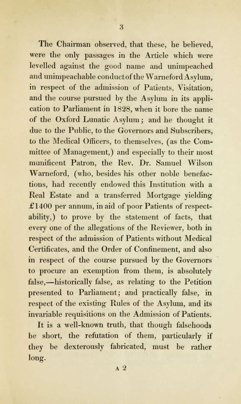 The Chairman observed, that these, he believed, were the only passages in the Article which were levelled against the good name and unimpeached and unimpeachable conductof the Warneford Asylum, in respect of the admission of Patients, Visitation, and the course pursued by the Asylum in its appli- cation to Parliament in 1828, when it bore the name of the Oxford Lunatic Asylum; and he thought it due to the Public, to the Governors and Subscribers, to the Medical Officers, to themselves, (as the Com- mittee of Management,) and especially to their most munificent Patron, the Rev. Dr. Samuel Wilson Warneford, (who, besides his other noble benefac- tions, had recently endowed this Institution with a Real Estate and a transferred Mortgage yielding £1400 per annum, in aid of poor Patients of respect- ability,) to prove by the statement of facts, that every one of the allegations of the Reviewer, both in respect of the admission of Patients without Medical Certificates, and the Order of Confinement, and also in respect of the course pursued by the Governors to procure an exemption from them, is absolutely false,—historically false, as relating to the Petition presented to Parliament; and practically false, in respect of the existing Rules of the Asylum, and its invariable requisitions on the Admission of Patients. It is a well-known truth, that though falsehoods be short, the refutation of them, particularly if they be dexterously fabricated, must be rather long. A 2