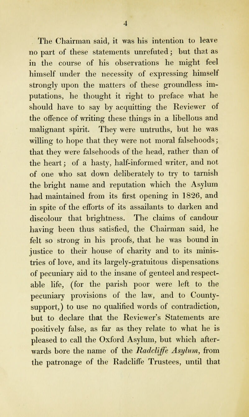 The Chairman said, it was his intention to leave no part of these statements unrefuted; but that as in the course of his observations he might feel himself under the necessity of expressing himself strongly upon the matters of these groundless im- putations, he thought it right to preface what he should have to say by acquitting the Reviewer of the offence of writing these things in a libellous and malignant spirit. They were untruths, but he was willing to hope that they were not moral falsehoods; that they were falsehoods of the head, rather than of the heart; of a hasty, half-informed writer, and not of one who sat down deliberately to try to tarnish the bright name and reputation which the Asylum had maintained from its first opening in 1826, and in spite of the efforts of its assailants to darken and discolour that brightness. The claims of candour having been thus satisfied, the Chairman said, he felt so strong in his proofs, that he was bound in justice to their house of charity and to its minis- tries of love, and its largely-gratuitous dispensations of pecuniary aid to the insane of genteel and respect- able life, (for the parish poor were left to the pecuniary provisions of the law, and to County- support,) to use no qualified words of contradiction, but to declare that the Reviewer's Statements are positively false, as far as they relate to what he is pleased to call the Oxford Asylum, but which after- wards bore the name of the Raclcliffe Asylum, from the patronage of the Radcliffe Trustees, until that