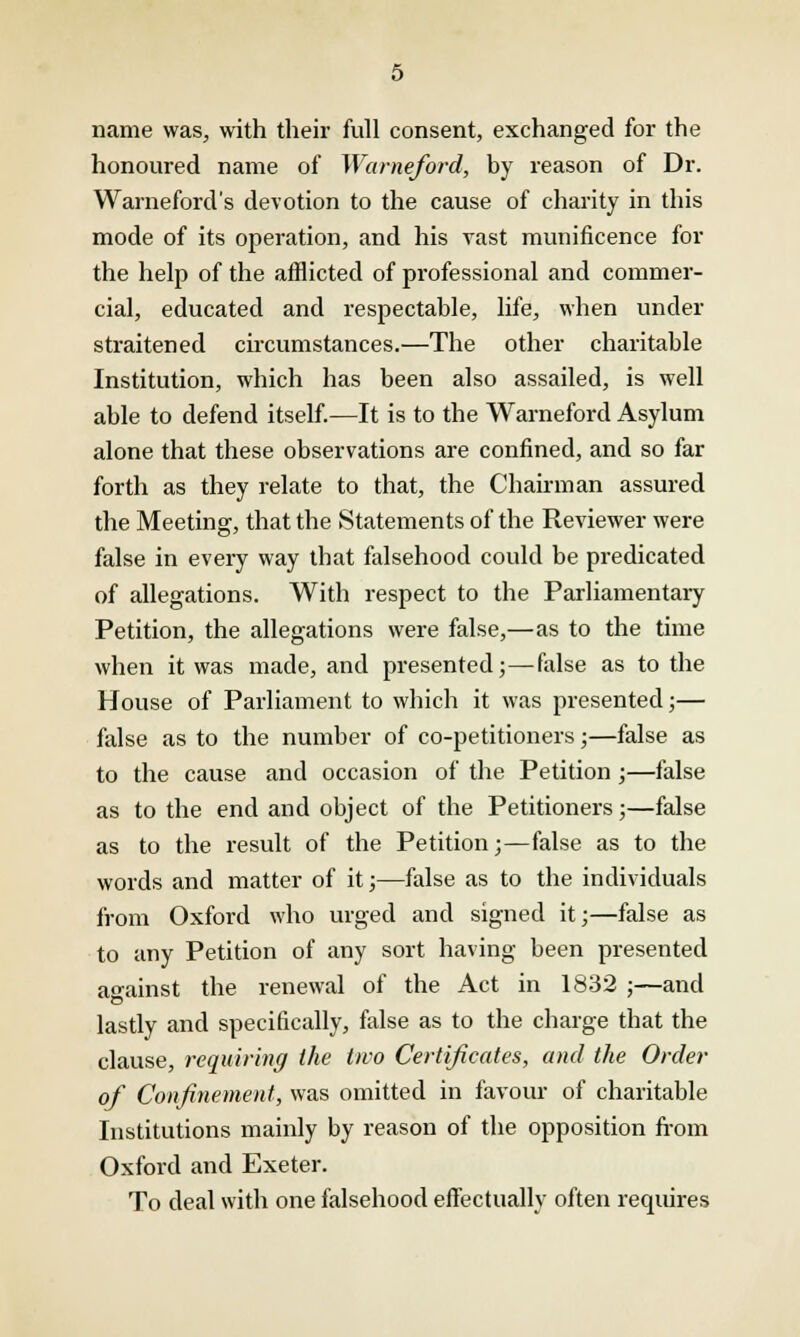 name was, with their full consent, exchanged for the honoured name of Warneford, by reason of Dr. Warneford's devotion to the cause of charity in this mode of its operation, and his vast munificence for the help of the afflicted of professional and commer- cial, educated and respectable, life, when under straitened circumstances.—The other charitable Institution, which has been also assailed, is well able to defend itself.—It is to the Warneford Asylum alone that these observations are confined, and so far forth as they relate to that, the Chairman assured the Meeting, that the Statements of the Reviewer were false in every way that falsehood could be predicated of allegations. With respect to the Parliamentary Petition, the allegations were false,—as to the time when it was made, and presented;—false as to the House of Parliament to which it was presented;— false as to the number of co-petitioners;—false as to the cause and occasion of the Petition ;—false as to the end and object of the Petitioners;—false as to the result of the Petition;—false as to the words and matter of it;—false as to the individuals from Oxford who urged and signed it;—false as to any Petition of any sort having been presented against the renewal of the Act in 1832 ;—and lastly and specifically, false as to the charge that the clause, requiring the two Certificates, and the Order of Confinement, was omitted in favour of charitable Institutions mainly by reason of the opposition from Oxford and Exeter. To deal with one falsehood effectually often requires