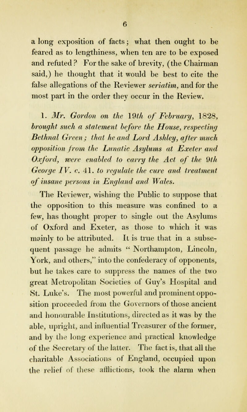 a long exposition of facts; what then ought to be feared as to lengthiness, when ten are to be exposed and refuted ? For the sake of brevity, (the Chairman said,) he thought that it would be best to cite the false allegations of the Reviewer seriatim, and for the most part in the order they occur in the Review. 1. Mr. Gordon on the 19th of February, 1828, brought such a statement, before the House, respecting Bethnal Green ; that he and Lord Ashley, after much opposition from the Lunatic Asylums at Exeter and Oxford, were enabled to carry the Act of the 9th George IV. c. 41. to regulate the cure and treatment of insane persons in England and Wales. The Reviewer, wishing the Public to suppose that the opposition to this measure was confined to a few, has thought proper to single out the Asylums of Oxford and Exeter, as those to which it was mainly to be attributed. It is true that in a subse- quent passage he admits  Northampton, Lincoln, York, and others, into the confederacy of opponents, but he takes care to suppress the names of the two great Metropolitan Societies of Guy's Hospital and St. Luke's. The most powerful and prominent oppo- sition proceeded from the Governors of those ancient and honourable Institutions, directed as it was by the able, upright, and influential Treasurer of the former, and by the long experience and practical knowledge of the Secretary of the latter. The fact is, that all the charitable Associations of England, occupied upon the relief of these afflictions, took the alarm when