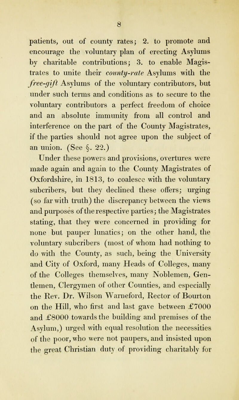 patients, out of county rates; 2. to promote and encourage the voluntary plan of erecting Asylums by charitable contributions; 3. to enable Magis- trates to unite their county-rate Asylums with the free-gift Asylums of the voluntary contributors, but under such terms and conditions as to secure to the voluntary contributors a perfect freedom of choice and an absolute immunity from all control and interference on the part of the County Magistrates, if the parties should not agree upon the subject of an union. (See §. 22.) Under these powers and provisions, overtures were made again and again to the County Magistrates of Oxfordshire, in 1813, to coalesce with the voluntary subcribers, but they declined these offers; urging (so far with truth) the discrepancy between the views and purposes of the respective parties; the Magistrates stating, that they were concerned in providing for none but pauper lunatics; on the other hand, the voluntary subcribers (most of whom had nothing to do with the County, as such, being the University and City of Oxford, many Heads of Colleges, many of the Colleges themselves, many Noblemen, Gen- tlemen, Clergymen of other Counties, and especially the Rev. Dr. Wilson Warneford, Rector of Bourton on the Hill, who first and last gave between £7000 and £8000 towards the building and premises of the Asylum,) urged with equal resolution the necessities of the poor, who were not paupers, and insisted upon the great Christian duty of providing charitably for