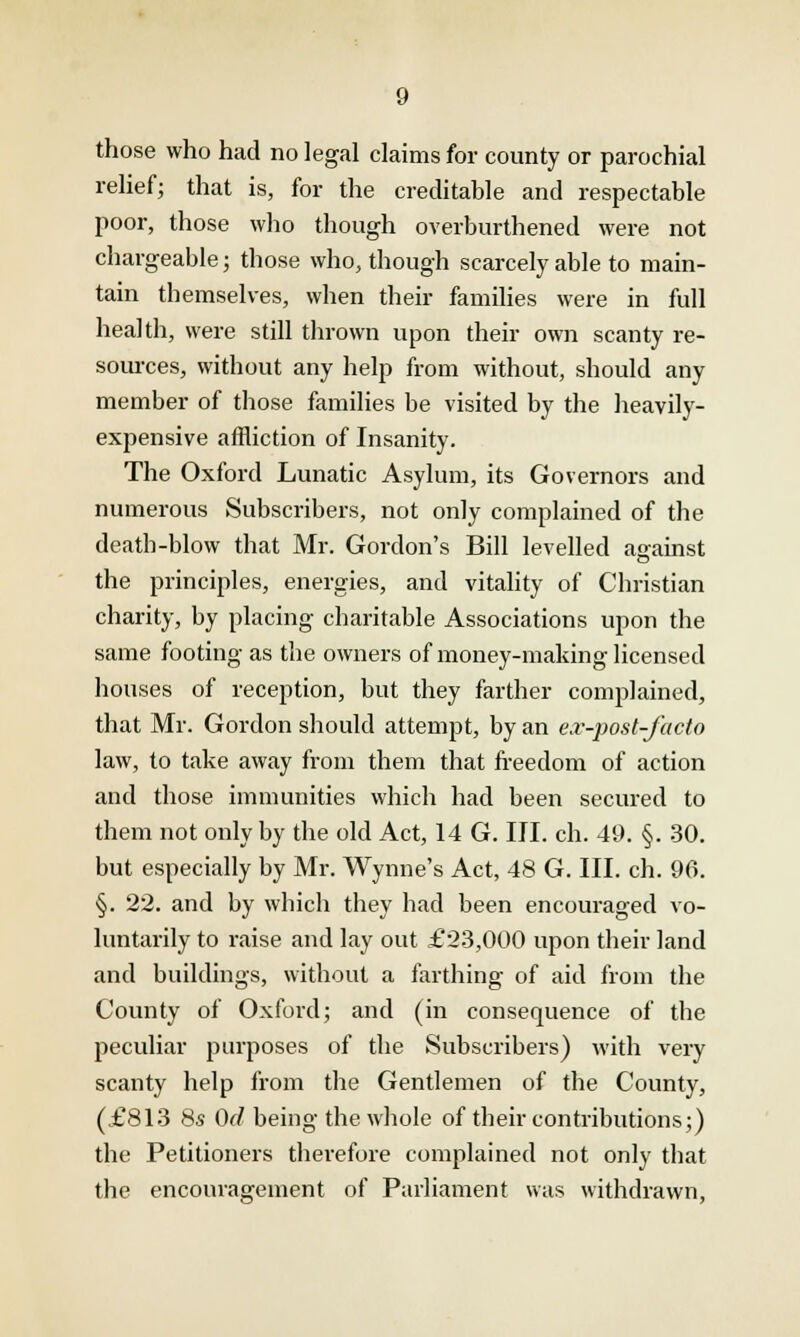 those who had no legal claims for county or parochial relief; that is, for the creditable and respectable poor, those who though overburthened were not chargeable; those who, though scarcely able to main- tain themselves, when their families were in full health, were still thrown upon their own scanty re- sources, without any help from without, should any member of those families be visited by the heavily- expensive affliction of Insanity. The Oxford Lunatic Asylum, its Governors and numerous Subscribers, not only complained of the death-blow that Mr. Gordon's Bill levelled against the principles, energies, and vitality of Christian charity, by placing charitable Associations upon the same footing as the owners of money-making licensed houses of reception, but they farther complained, that Mr. Gordon should attempt, by an ex-post-facto law, to take away from them that freedom of action and those immunities which had been secured to them not only by the old Act, 14 G. III. ch. 49. §. 30. but especially by Mr. Wynne's Act, 48 G. III. ch. 96. §. 22. and by which they had been encouraged vo- luntarily to raise and lay out £23,000 upon their land and buildings, without a farthing of aid from the County of Oxford; and (in consequence of the peculiar purposes of the Subscribers) with very scanty help from the Gentlemen of the County, (£813 8s Od being the whole of their contributions;) the Petitioners therefore complained not only that the encouragement of Parliament was withdrawn,