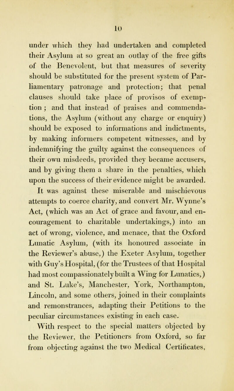 under which they had undertaken and completed their Asylum at so great an outlay of the free gifts of the Benevolent, but that measures of severity should be substituted for the present system of Par- liamentary patronage and protection; that penal clauses should take place of provisos of exemp- tion ; and that instead of praises and commenda- tions, the Asylum (without any charge or enquiry) should be exposed to informations and indictments, by making informers competent witnesses, and by indemnifying the guilty against the consequences of their owu misdeeds, provided they became accusers, and by giving them a share in the penalties, which upon the success of their evidence might be awarded. It was against these miser-able and mischievous attempts to coerce charity, and convert Mr. Wynne's Act, (which was an Act of grace and favour, and en- couragement to charitable undertakings,) into an act of wrong, violence, and menace, that the Oxford Lunatic Asylum, (with its honoured associate in the Reviewer's abuse,) the Exeter Asylum, together with Guy's Hospital, (for the Trustees of that Hospital had most compassionately built a Wing for Lunatics,) and St. Luke's, Manchester, York, Northampton, Lincoln, and some others, joined in their complaints and remonstrances, adapting their Petitions to the peculiar circumstances existing in each case. With respect to the special matters objected by the Reviewer, the Petitioners from Oxford, so far from objecting against the two Medical Certificates,