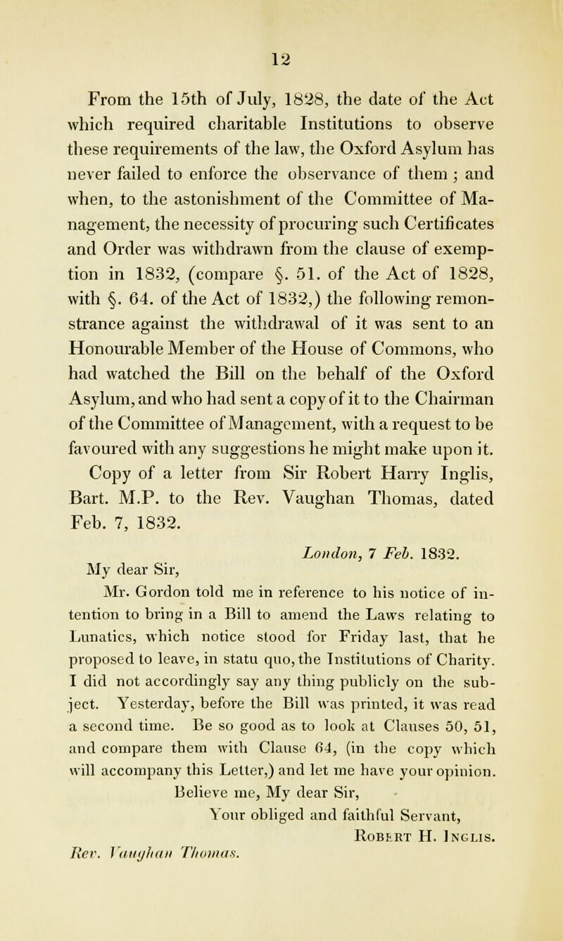 From the 15th of July, 1828, the date of the Act which required charitable Institutions to observe these requirements of the law, the Oxford Asylum has never failed to enforce the observance of them ; and when, to the astonishment of the Committee of Ma- nagement, the necessity of procuring such Certificates and Order was withdrawn from the clause of exemp- tion in 1832, (compare §. 51. of the Act of 1828, with §. 64. of the Act of 1832,) the following remon- strance against the withdrawal of it was sent to an Honourable Member of the House of Commons, who had watched the Bill on the behalf of the Oxford Asylum, and who had sent a copy of it to the Chairman of the Committee of Management, with a request to be favoured with any suggestions he might make upon it. Copy of a letter from Sir Robert Harry Inglis, Bart. M.P. to the Rev. Vaughan Thomas, dated Feb. 7, 1832. London, 7 Feb. 1832. My dear Sir, Mr. Gordon told me in reference to his notice of in- tention to bring in a Bill to amend the Laws relating to Lunatics, which notice stood for Friday last, that he proposed to leave, in statu quo, the Institutions of Charity. I did not accordingly say any thing publicly on the sub- ject. Yesterday, before the Bill was printed, it was read a second time. Be so good as to look at Clauses 50, 51, and compare them with Clause 64, (in the copy which will accompany this Letter,) and let me have your opinion. Believe me, My dear Sir, Your obliged and faithful Servant, Robert H. Inglis. Rev. Vaughan Thomas.