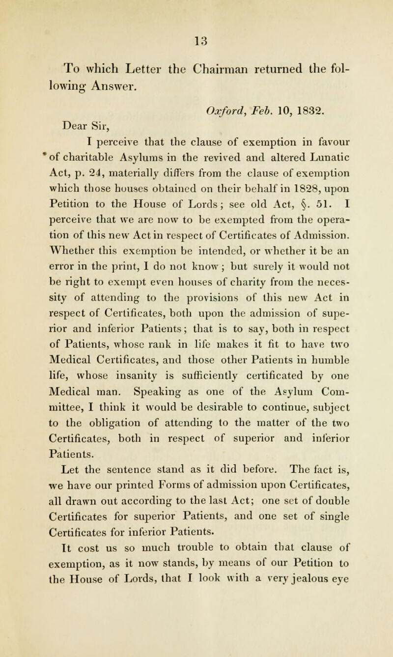 To which Letter the Chairman returned the fol- lowing Answer. Oxford, Feb. 10, 1832. Dear Sir, I perceive that the clause of exemption in favour  of charitable Asylums in the revived and altered Lunatic Act, p. 24, materially differs from the clause of exemption which those houses obtained on their behalf in 1828, upon Petition to the House of Lords; see old Act, §. 51. I perceive that we are now to be exempted from the opera- tion of this new Act in respect of Certificates of Admission. Whether this exemption be intended, or whether it be an error in the print, 1 do not know ; but surely it would not be right to exempt even houses of charity from the neces- sity of attending to the provisions of this new Act in respect of Certificates, both upon the admission of supe- rior and inferior Patients; that is to say, both in respect of Patients, whose rank in life makes it fit to have two Medical Certificates, and those other Patients in humble life, whose insanity is sufficiently certificated by one Medical man. Speaking as one of the Asylum Com- mittee, I think it would be desirable to continue, subject to the obligation of attending to the matter of the two Certificates, both in respect of superior and inferior Patients. Let the sentence stand as it did before. The fact is, we have our printed Forms of admission upon Certificates, all drawn out according to the last Act; one set of double Certificates for superior Patients, and one set of single Certificates for inferior Patients. It cost us so much trouble to obtain that clause of exemption, as it now stands, by means of our Petition to the House of Lords, that I look with a very jealous eye