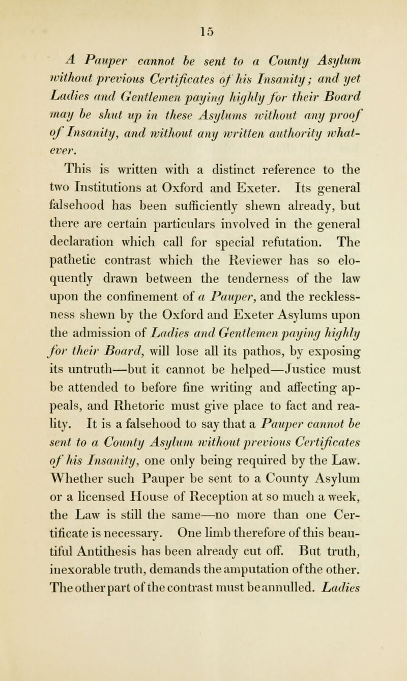 A Pauper cannot be sent to a Comity Asylum without previous Certificates of his Insanity; and yet Ladies and Gentlemen paying highly for their Board may be shut up in these Asylums without any proof of Insanity, and without any written authority what- ever. This is written with a distinct reference to the two Institutions at Oxford and Exeter. Its general falsehood has been sufficiently shewn already, but there are certain particulars involved in the general declaration which call for special refutation. The pathetic contrast which the Reviewer has so elo- quently drawn between the tenderness of the law upon the confinement of a Pauper, and the reckless- ness shewn by the Oxford and Exeter Asylums upon the admission of Ladies and Gentlemen paying highly for their Board, will lose all its pathos, by exposing its untruth—but it cannot be helped—Justice must be attended to before fine writing and affecting ap- peals, and Rhetoric must give place to fact and rea- lity. It is a falsehood to say that a Pauper cannot be sent to a County Asylum without previous Certificates of his Insanity, one only being required by the Law. Whether such Pauper be sent to a County Asylum or a licensed House of Reception at so much a week, the Law is still the same—no more than one Cer- tificate is necessary. One limb therefore of this beau- tiful Antithesis has been already cut off. But truth, inexorable truth, demands the amputation of the other. The other part of the contrast must beannulled. Ladies