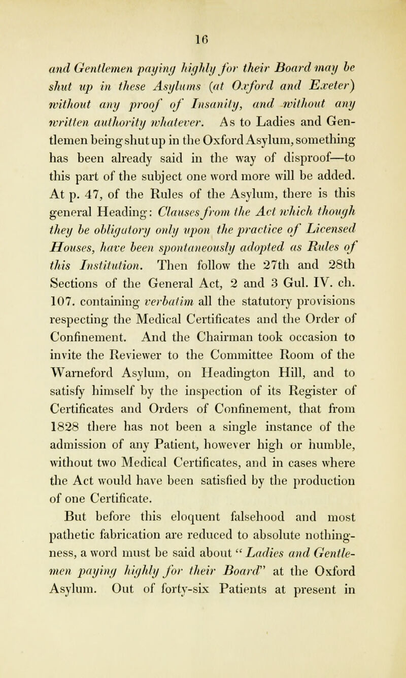 10 and Gentlemen paying highly for their Board may be shut up in these Asylums (at Oxford and Exeter) without any proof of Insanity, and without any written authority whatever. As to Ladies and Gen- tlemen being shut up in the Oxford Asylum, something has been already said in the way of disproof—to this part of the subject one word more will be added. At p. 47, of the Rules of the Asylum, there is this general Heading: Clauses from the Act which though they be obligatory only upon the practice of Licensed Houses, have been spontaneously adopted as Rules of this Institution. Then follow the 27th and 28th Sections of the General Act, 2 and 3 Gul. IV. ch. 107. containing verbatim all the statutory provisions respecting the Medical Certificates and the Order of Confinement. And the Chairman took occasion to invite the Reviewer to the Committee Room of the Warneford Asylum, on Headington Hill, and to satisfy himself by the inspection of its Register of Certificates and Orders of Confinement, that from 1828 there has not been a single instance of the admission of any Patient, however high or humble, without two Medical Certificates, and in cases where the Act would have been satisfied by the production of one Certificate. But before this eloquent falsehood and most pathetic fabrication are reduced to absolute nothing- ness, a word must be said about  Ladies and Gentle- men paying highly for their Board at the Oxford Asylum. Out of forty-six Patients at present in