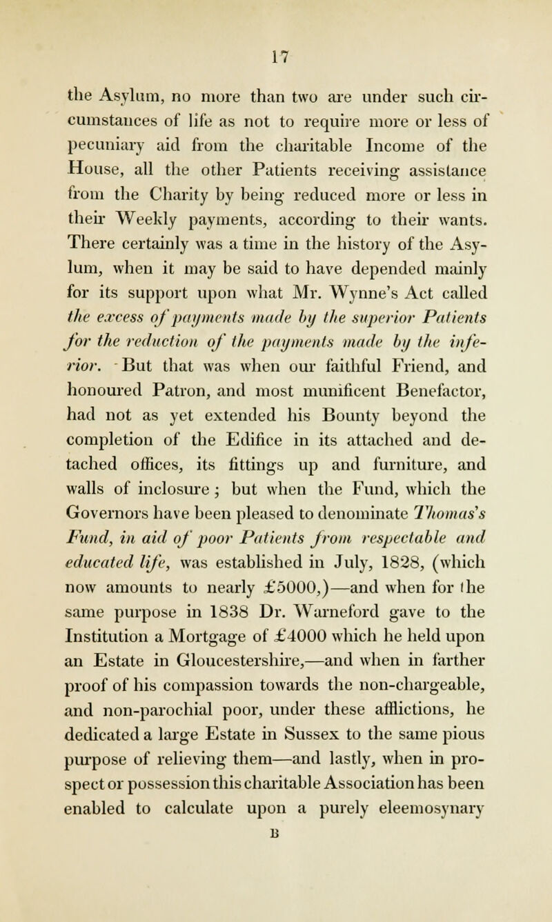 the Asylum, no more than two are under such cir- cumstances of life as not to require more or less of pecuniary aid from the charitable Income of the House, all the other Patients receiving assistance from the Charity by being reduced more or less in then- Weekly payments, according to their wants. There certainly was a time in the history of the Asy- lum, when it may be said to have depended mainly for its support upon what Mr. Wynne's Act called the excess of payments made by the superior Patients for the reduction of the payments made by the infe- rior. But that was when our faithful Friend, and honoured Patron, and most munificent Benefactor, had not as yet extended his Bounty beyond the completion of the Edifice in its attached and de- tached offices, its fittings up and furniture, and walls of inclosure ; but when the Fund, which the Governors have been pleased to denominate Thomas's Fund, in aid of poor Patients Jrom respectable and educated life, was established in July, 1828, (which now amounts to nearly £5000,)—and when for I he same purpose in 1838 Dr. Warneford gave to the Institution a Mortgage of £4000 which he held upon an Estate in Gloucestershire,—and when in farther proof of his compassion towards the non-chargeable, and non-parochial poor, under these afflictions, he dedicated a large Estate in Sussex to the same pious purpose of relieving them—and lastly, when in pro- spector possession this charitable Association has been enabled to calculate upon a purely eleemosynary