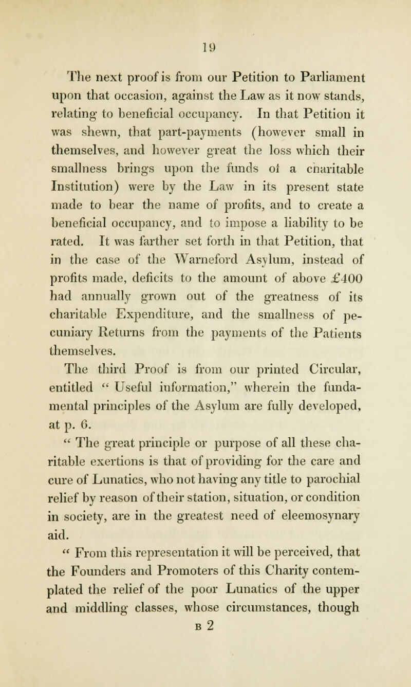 The next proof is from our Petition to Parliament upon that occasion, against the Law as it now stands, relating to beneficial occupancy. In that Petition it was shewn, that part-payments (however small in themselves, and however great the loss which their smallness brings upon the funds ol a charitable Institution) were by the Law in its present state made to bear the name of profits, and to create a beneficial occupancy, and to impose a liability to be rated. It was farther set forth in that Petition, that in the case of the Wameford Asylum, instead of profits made, deficits to the amount of above £400 had annually grown out of the greatness of its charitable Expenditure, and the smallness of pe- cuniary Returns from the payments of the Patients themselves. The third Proof is from our printed Circular, entitled  Useful information, wherein the funda- mental principles of the Asylum are fully developed, at p. 0.  The great principle or purpose of all these cha- ritable exertions is that of providing for the care and cure of Lunatics, who not having any title to parochial relief by reason of their station, situation, or condition in society, are in the greatest need of eleemosynary aid.  From this representation it will be perceived, that the Founders and Promoters of this Charity contem- plated the relief of the poor Lunatics of the upper and middling classes, whose circumstances, though b2