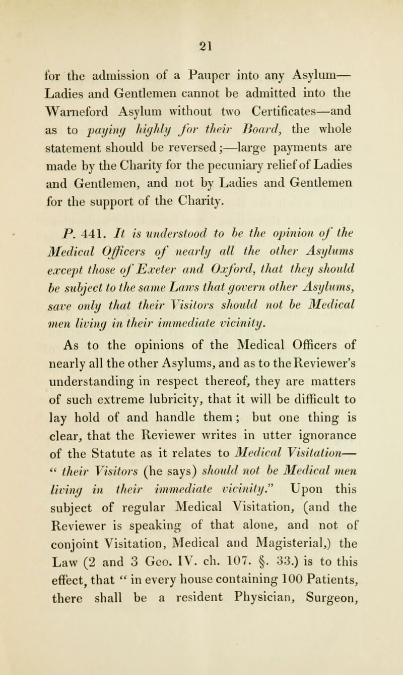 for the admission of a Pauper into any Asylum— Ladies and Gentlemen cannot be admitted into the Wameford Asylum without two Certificates—and as to paying highly for their Board, the whole statement should be reversed;—large payments are made by the Charity for the pecuniary relief of Ladies and Gentlemen, and not by Ladies and Gentlemen for the support of the Charity. P. 441. It is understood to be the opinion of the Medical Officers of nearly cdl the other Asylums except those of Exeter and Oxford, that they should be subject to the same Lan-s that govern other Asylums, save only that their Visitors should not be Medical men living in their immediate vicinity. As to the opinions of the Medical Officers of nearly all the other Asylums, and as to the Reviewer's understanding in respect thereof, they are matters of such extreme lubricity, that it will be difficult to lay hold of and handle them ; but one thing is clear, that the Reviewer writes in utter ignorance of the Statute as it relates to Medical Visitation—  their Visitors (he says) should not be Medical men living in their immediate vicinity. Upon this subject of regular Medical Visitation, (and the Reviewer is speaking of that alone, and not of conjoint Visitation, Medical and Magisterial,) the Law (2 and 3 Geo. IV. ch. 107. §. 33.) is to this effect, that  in every house containing 100 Patients, there shall be a resident Physician, Surgeon,