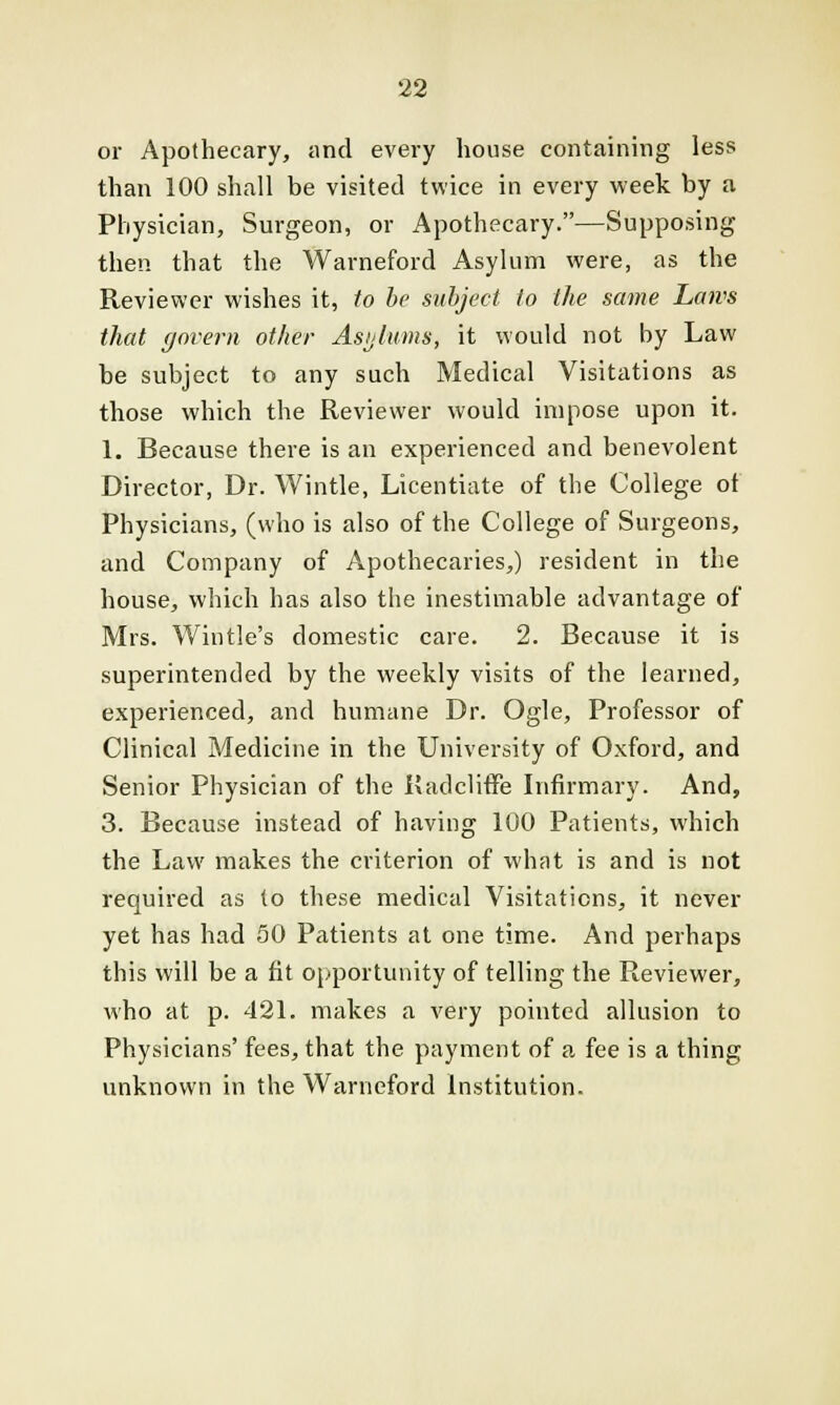 or Apothecary, and every house containing less than 100 shall be visited twice in every week by a Physician, Surgeon, or Apothecary.—Supposing then that the Warneford Asylum were, as the Reviewer wishes it, to be subject to the same Laws that govern other Asylums, it would not by Law be subject to any such Medical Visitations as those which the Reviewer would impose upon it. 1. Because there is an experienced and benevolent Director, Dr. Wintle, Licentiate of the College of Physicians, (who is also of the College of Surgeons, and Company of Apothecaries,) resident in the house, which has also the inestimable advantage of Mrs. Wintle's domestic care. 2. Because it is superintended by the weekly visits of the learned, experienced, and humane Dr. Ogle, Professor of Clinical Medicine in the University of Oxford, and Senior Physician of the Kadcliffe Infirmary. And, 3. Because instead of having 100 Patients, which the Law makes the criterion of what is and is not required as to these medical Visitations, it never yet has had 50 Patients at one time. And perhaps this will be a fit opportunity of telling the Reviewer, who at p. 421. makes a very pointed allusion to Physicians' fees, that the payment of a fee is a thing unknown in the Warneford Institution.