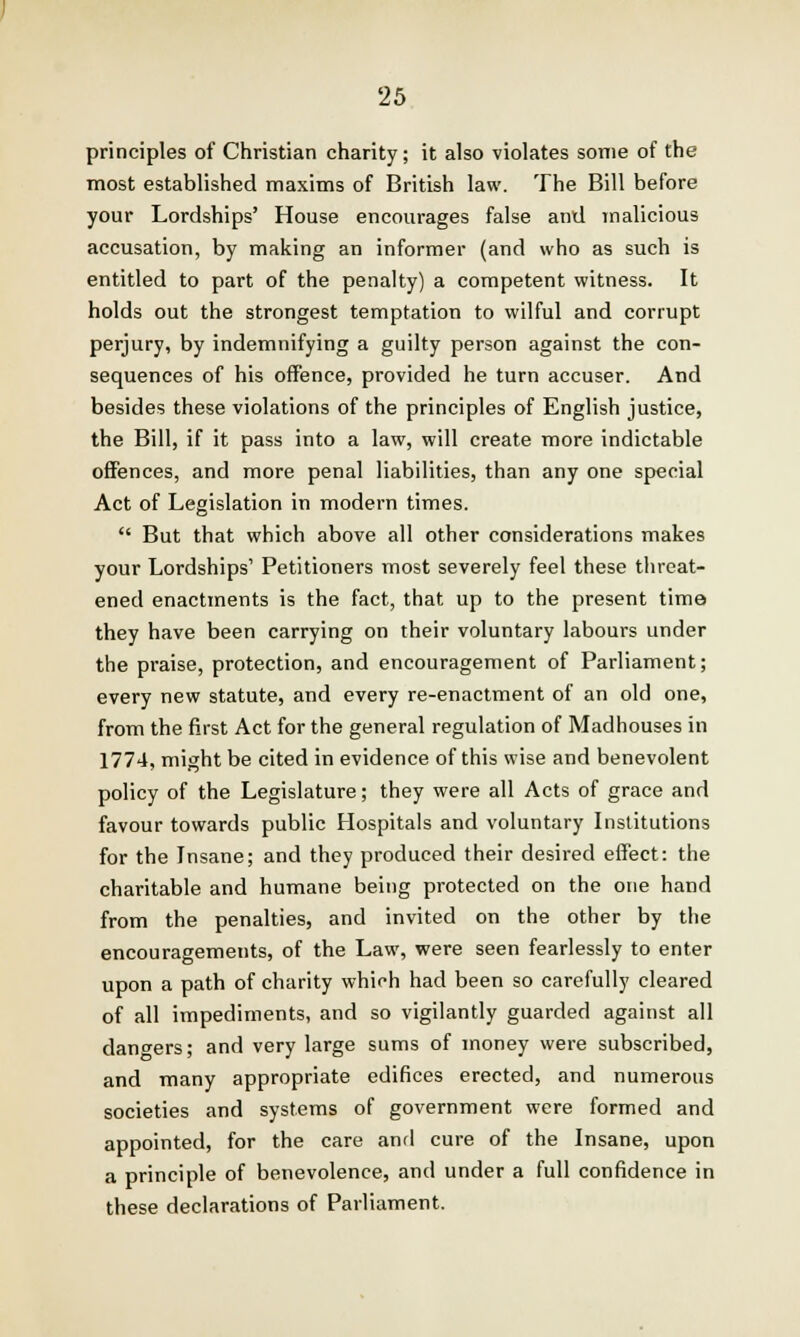 principles of Christian charity; it also violates some of the most established maxims of British law. The Bill before your Lordships' House encourages false and malicious accusation, by making an informer (and who as such is entitled to part of the penalty) a competent witness. It holds out the strongest temptation to wilful and corrupt perjury, by indemnifying a guilty person against the con- sequences of his offence, provided he turn accuser. And besides these violations of the principles of English justice, the Bill, if it pass into a law, will create more indictable offences, and more penal liabilities, than any one special Act of Legislation in modern times.  But that which above all other considerations makes your Lordships' Petitioners most severely feel these threat- ened enactments is the fact, that up to the present time they have been carrying on their voluntary labours under the praise, protection, and encouragement of Parliament; every new statute, and every re-enactment of an old one, from the first Act for the general regulation of Madhouses in 1774, might be cited in evidence of this wise and benevolent policy of the Legislature; they were all Acts of grace and favour towards public Hospitals and voluntary Institutions for the Insane; and they produced their desired effect: the charitable and humane being protected on the one hand from the penalties, and invited on the other by the encouragements, of the Law, were seen fearlessly to enter upon a path of charity which had been so carefully cleared of all impediments, and so vigilantly guarded against all dangers; ar»d very large sums of money were subscribed, and many appropriate edifices erected, and numerous societies and systems of government were formed and appointed, for the care and cure of the Insane, upon a principle of benevolence, and under a full confidence in these declarations of Parliament.