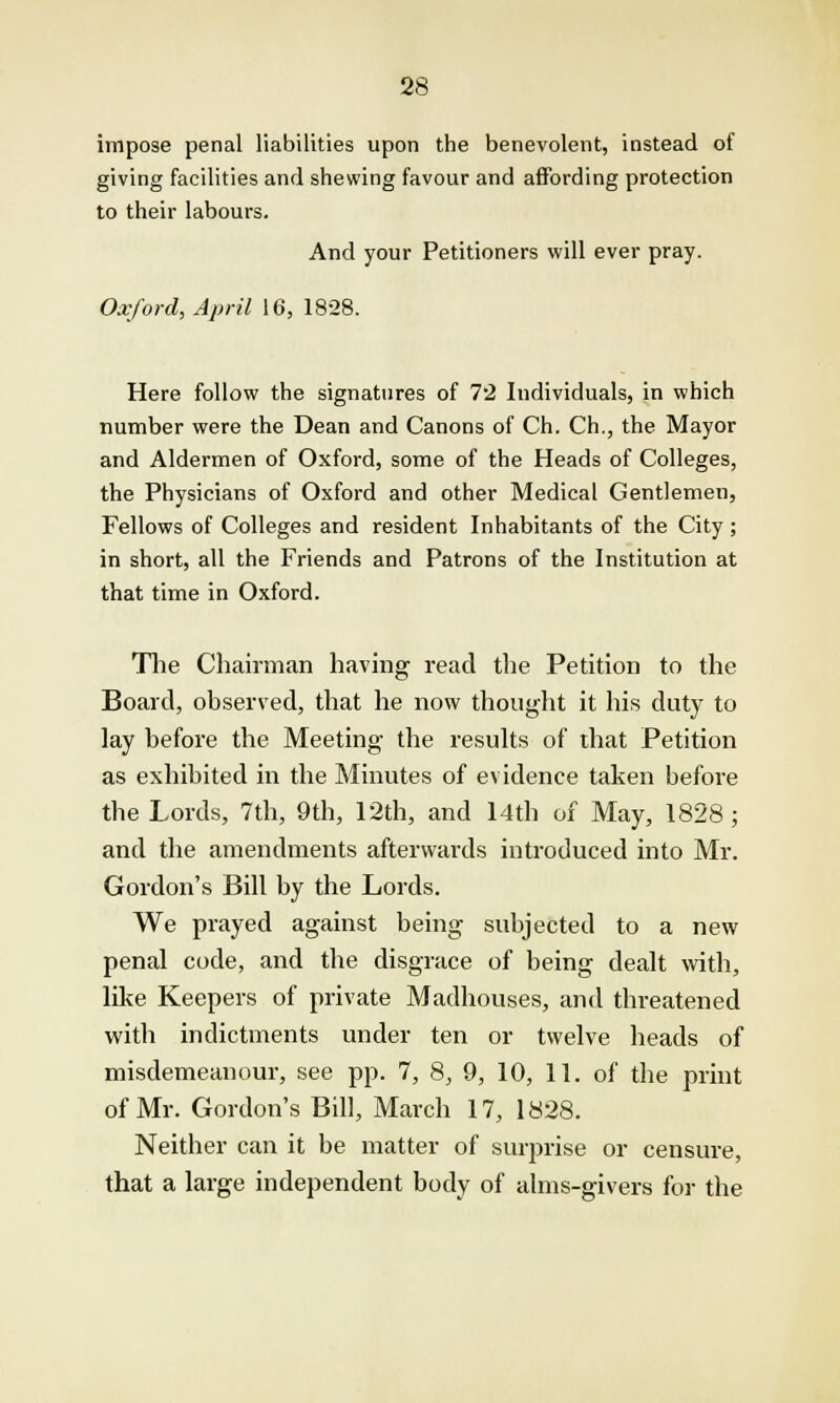 impose penal liabilities upon the benevolent, instead of giving facilities and shewing favour and affording protection to their labours. And your Petitioners will ever pray. Oxford, April 16, 1828. Here follow the signatures of 7'2 Individuals, in which number were the Dean and Canons of Ch. Ch., the Mayor and Aldermen of Oxford, some of the Heads of Colleges, the Physicians of Oxford and other Medical Gentlemen, Fellows of Colleges and resident Inhabitants of the City ; in short, all the Friends and Patrons of the Institution at that time in Oxford. The Chairman having read the Petition to the Board, observed, that he now thought it his duty to lay before the Meeting the results of that Petition as exhibited in the Minutes of evidence taken before the Lords, 7th, 9th, 12th, and 14th of May, 1828 ; and the amendments afterwards introduced into Mr. Gordon's Bill by the Lords. We prayed against being subjected to a new penal code, and the disgrace of being dealt with, like Keepers of private Madhouses, and threatened with indictments under ten or twelve heads of misdemeanour, see pp. 7, 8, 9, 10, 11. of the print of Mr. Gordon's Bill, March 17, 1828. Neither can it be matter of surprise or censure, that a large independent body of alms-givers for the