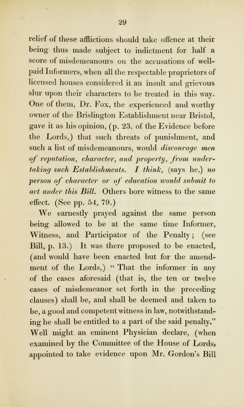 relief of these afflictions should take offence at then- being thus made subject to indictment for half a score of misdemeanours on the accusations of well- paid Informers, when all the respectable proprietors of licensed houses considered it an insult and grievous slur upon their characters to be treated in this way. One of them, Dr. Fox, the experienced and worthy owner of the Brislington Establishment near Bristol, gave it as his opinion, (p. 23. of the Evidence before the Lords,) that such threats of punishment, and such a list of misdemeanours, would discourage men of reputation, character, and property, from under- taking such Establishments. I think, (says he,) no person of character or of education would submit to act under this Bill. Others bore witness to the same effect. (See pp. 54, 79.) We earnestly prayed against the same person being allowed to be at the same time Informer, Witness, and Participator of the Penalty; (see Bill, p. 13.) It was there proposed to be enacted, (and would have been enacted but for the amend- ment of the Lords,)  That the informer in any of the cases aforesaid (that is, the ten or twelve cases of misdemeanor set forth in the preceding clauses) shall be, and shall be deemed and taken to be, a good and competent witness in law, notwithstand- ing he shall be entitled to a part of the said penalty. Well might an eminent Physician declare, (when examined by the Committee of the House of Lords, appointed to take evidence upon Mr. Gordon's Bill