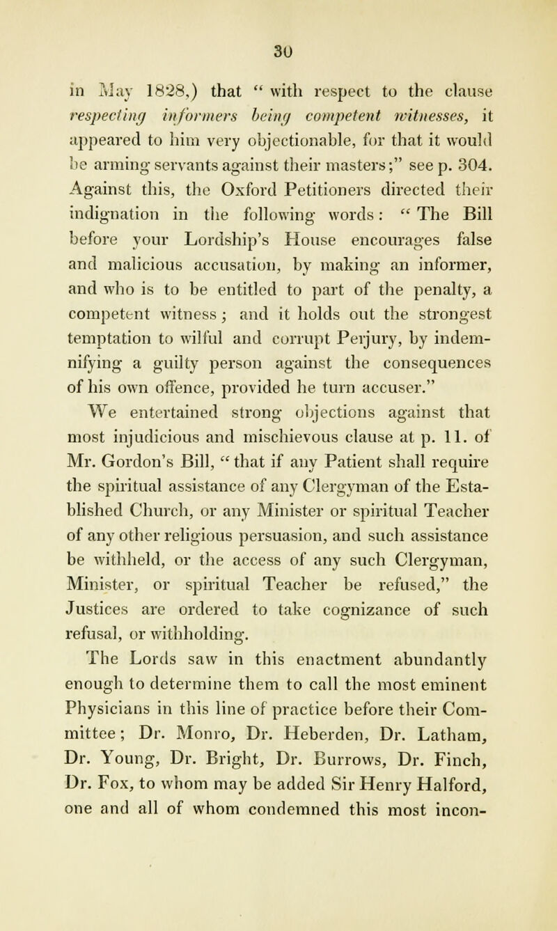 in May 1828,) that  with respect to the clause respecting informers being competent witnesses, it appeared to him very objectionable, for that it would be arming servants against their masters; see p. 304. Against this, the Oxford Petitioners directed their indignation in the following words:  The Bill before your Lordship's House encourages false and malicious accusation, by making an informer, and who is to be entitled to part of the penalty, a competent witness; and it holds out the strongest temptation to wilful and corrupt Perjury, by indem- nifying a guilty person against the consequences of his own offence, provided he turn accuser. We entertained strong objections against that most injudicious and mischievous clause at p. 11. of Mr. Gordon's Bill,  that if any Patient shall require the spiritual assistance of any Clergyman of the Esta- blished Church, or any Minister or spiritual Teacher of any other religious persuasion, and such assistance be withheld, or the access of any such Clergyman, Minister, or spiritual Teacher be refused, the Justices are ordered to take cognizance of such refusal, or withholding. The Lords saw in this enactment abundantly enough to determine them to call the most eminent Physicians in this line of practice before their Com- mittee ; Dr. Monro, Dr. Heberden, Dr. Latham, Dr. Young, Dr. Bright, Dr. Burrows, Dr. Finch, Dr. Fox, to whom may be added Sir Henry Halford, one and all of whom condemned this most incon-