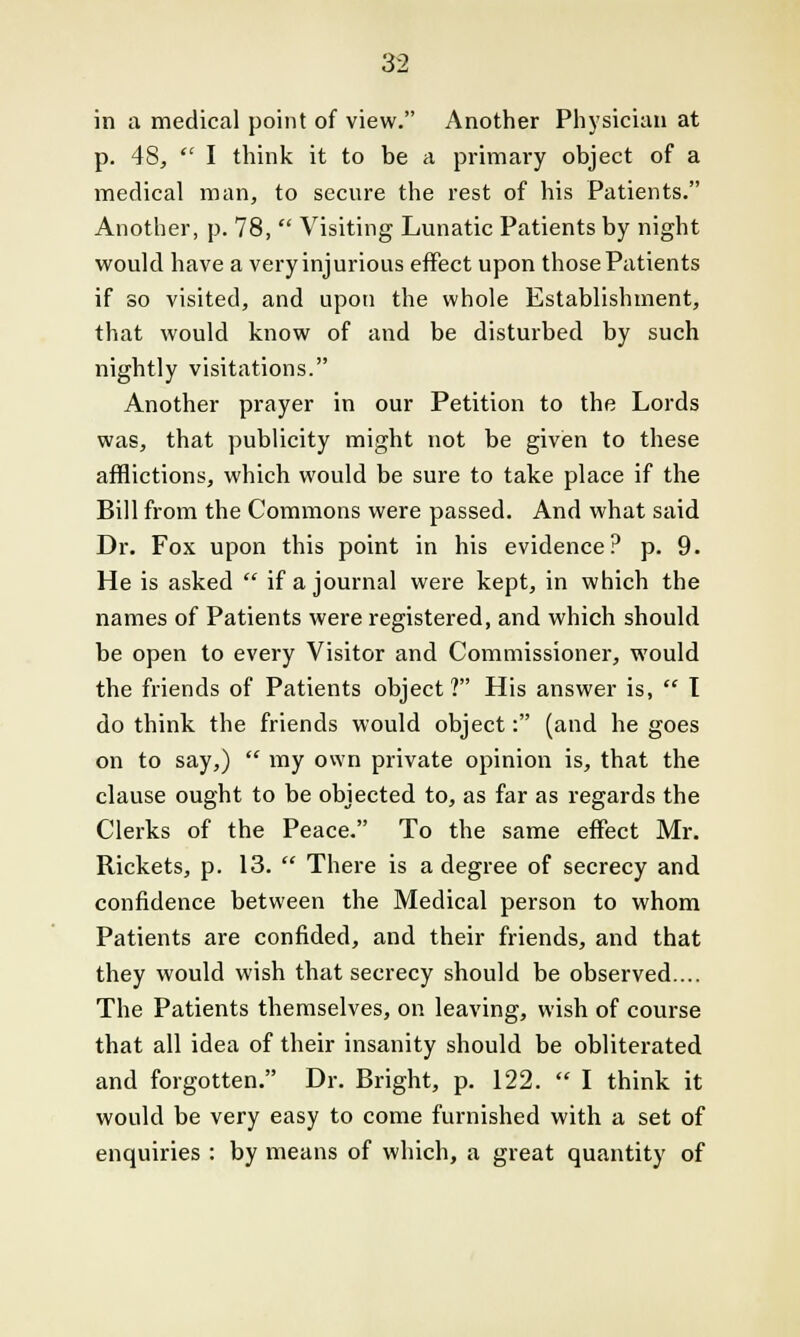 in a medical point of view. Another Physician at p. 48,  I think it to be a primary object of a medical man, to secure the rest of his Patients. Another, p. 78,  Visiting Lunatic Patients by night would have a very injurious effect upon those Patients if so visited, and upon the whole Establishment, that would know of and be disturbed by such nightly visitations. Another prayer in our Petition to the Lords was, that publicity might not be given to these afflictions, which would be sure to take place if the Bill from the Commons were passed. And what said Dr. Fox upon this point in his evidence? p. 9. He is asked  if a journal were kept, in which the names of Patients were registered, and which should be open to every Visitor and Commissioner, would the friends of Patients object? His answer is,  I do think the friends would object: (and he goes on to say,)  my own private opinion is, that the clause ought to be objected to, as far as regards the Clerks of the Peace. To the same effect Mr. Rickets, p. 13.  There is a degree of secrecy and confidence between the Medical person to whom Patients are confided, and their friends, and that they would wish that secrecy should be observed.... The Patients themselves, on leaving, wish of course that all idea of their insanity should be obliterated and forgotten. Dr. Bright, p. 122. I think it would be very easy to come furnished with a set of enquiries : by means of which, a great quantity of