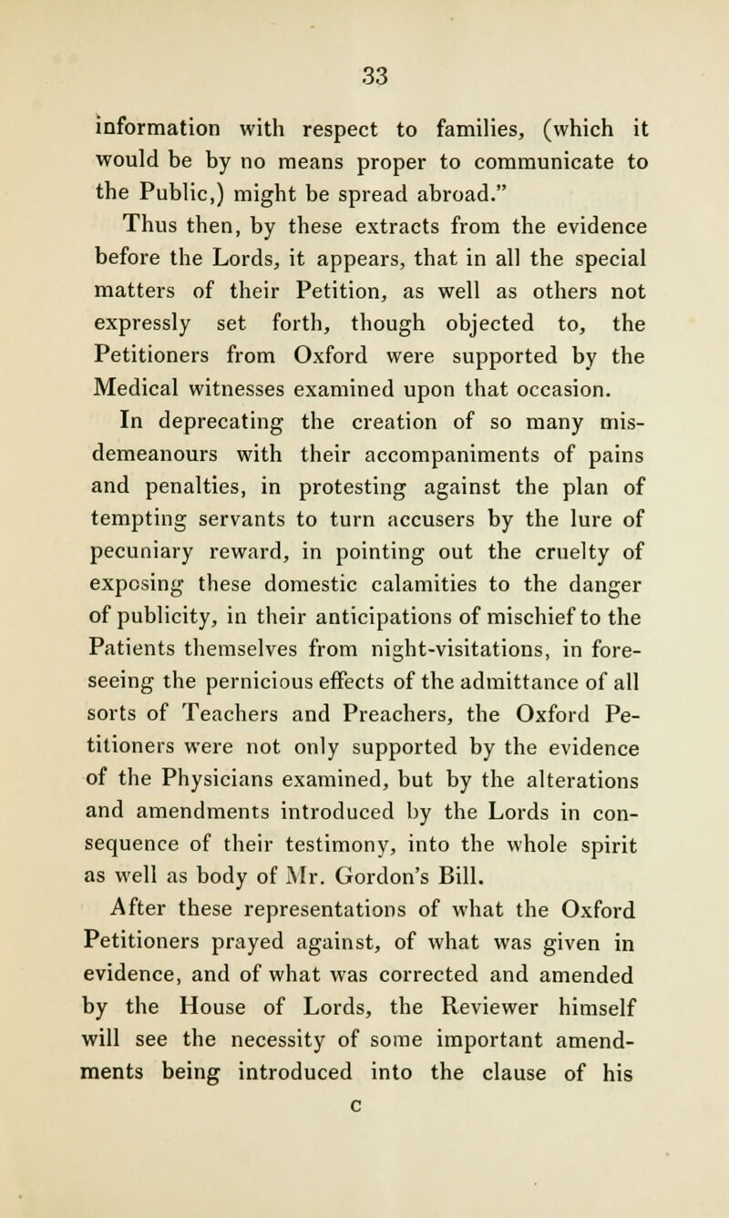 information with respect to families, (which it would be by no means proper to communicate to the Public,) might be spread abroad. Thus then, by these extracts from the evidence before the Lords, it appears, that in all the special matters of their Petition, as well as others not expressly set forth, though objected to, the Petitioners from Oxford were supported by the Medical witnesses examined upon that occasion. In deprecating the creation of so many mis- demeanours with their accompaniments of pains and penalties, in protesting against the plan of tempting servants to turn accusers by the lure of pecuniary reward, in pointing out the cruelty of exposing these domestic calamities to the danger of publicity, in their anticipations of mischief to the Patients themselves from night-visitations, in fore- seeing the pernicious effects of the admittance of all sorts of Teachers and Preachers, the Oxford Pe- titioners were not only supported by the evidence of the Physicians examined, but by the alterations and amendments introduced by the Lords in con- sequence of their testimony, into the whole spirit as well as body of Mr. Gordon's Bill. After these representations of what the Oxford Petitioners prayed against, of what was given in evidence, and of what was corrected and amended by the House of Lords, the Reviewer himself will see the necessity of some important amend- ments being introduced into the clause of his