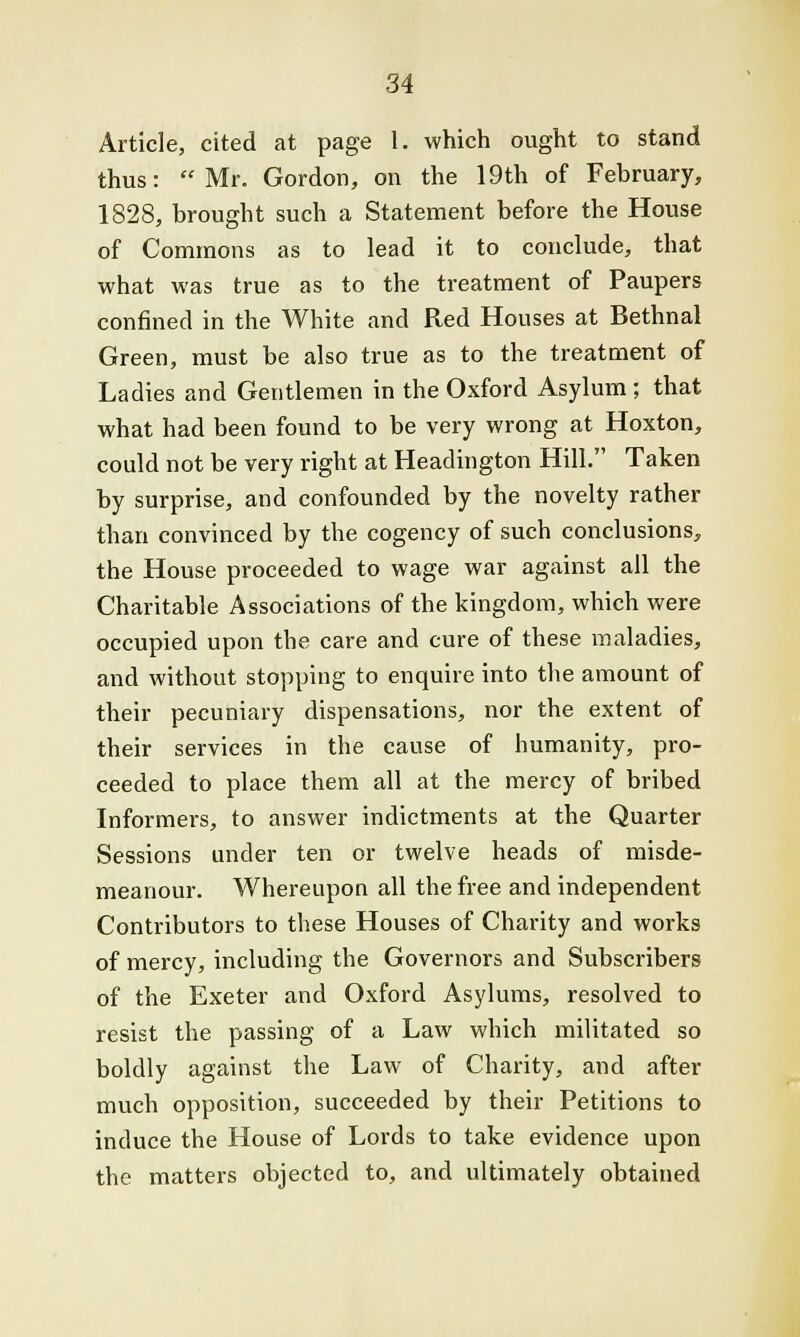 Article, cited at page 1. which ought to stand thus: Mr. Gordon, on the 19th of February, 1828, brought such a Statement before the House of Commons as to lead it to conclude, that what was true as to the treatment of Paupers confined in the White and Red Houses at Bethnal Green, must be also true as to the treatment of Ladies and Gentlemen in the Oxford Asylum; that what had been found to be very wrong at Hoxton, could not be very right at Headington Hill. Taken by surprise, and confounded by the novelty rather than convinced by the cogency of such conclusions, the House proceeded to wage war against all the Charitable Associations of the kingdom, which were occupied upon the care and cure of these maladies, and without stopping to enquire into the amount of their pecuniary dispensations, nor the extent of their services in the cause of humanity, pro- ceeded to place them all at the mercy of bribed Informers, to answer indictments at the Quarter Sessions under ten or twelve heads of misde- meanour. Whereupon all the free and independent Contributors to these Houses of Charity and works of mercy, including the Governors and Subscribers of the Exeter and Oxford Asylums, resolved to resist the passing of a Law which militated so boldly against the Law of Charity, and after much opposition, succeeded by their Petitions to induce the House of Lords to take evidence upon the matters objected to, and ultimately obtained