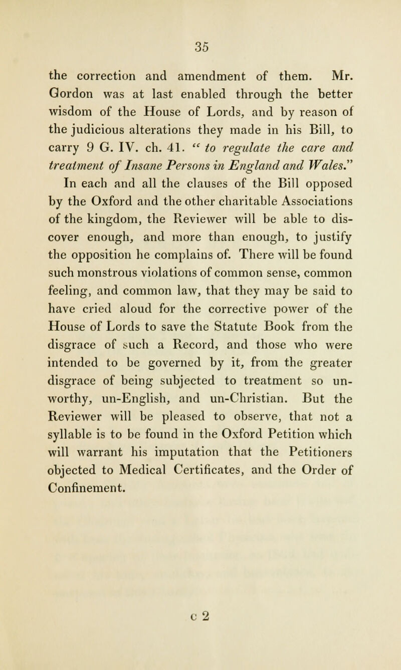 the correction and amendment of them. Mr. Gordon was at last enabled through the better wisdom of the House of Lords, and by reason of the judicious alterations they made in his Bill, to carry 9 G. IV. ch. 41.  to regulate the care and treatment of Insane Persons in England and Wales. In each and all the clauses of the Bill opposed by the Oxford and the other charitable Associations of the kingdom, the Reviewer will be able to dis- cover enough, and more than enough, to justify the opposition he complains of. There will be found such monstrous violations of common sense, common feeling, and common law, that they may be said to have cried aloud for the corrective power of the House of Lords to save the Statute Book from the disgrace of such a Record, and those who were intended to be governed by it, from the greater disgrace of being subjected to treatment so un- worthy, un-English, and un-Christian. But the Reviewer will be pleased to observe, that not a syllable is to be found in the Oxford Petition which will warrant his imputation that the Petitioners objected to Medical Certificates, and the Order of Confinement. v 2